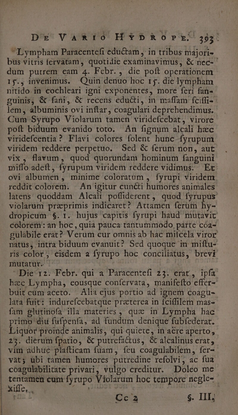 DE VaRto H*b5*520rE259): Lympham Paracentefi eductam ,' in tribus majori- bus vitris fervatam, quotidie examinavimus, &amp; nec- ^ dum putrem eam 4. Febr. , die poft operationem 15., invenimus. Quin denuo hoc r5. die lympham nitido. in cochleari igni exponentes, more feri fan- guinis, &amp; fani, &amp; recens educti, in maffam íciffi- lem, albuminis ovi inftar, coagulari deprehendimus. Cum Syrupo Violarum tamen viridefcebat, virore poft biduum evanido toto. An fignum alcali hzc viridefcentia ? Flavi colores folent hunc fyrupum viridem reddere perpetuo. Sed &amp; ferum non, aut vix, flavum, quod quorundam hominum fanguini miffo adeft, fyrupum viridem reddere vidimus: Et ovi albumen , minime coloratum , fyrupi viridem reddit colorem. | An igitur cuncti humores animales latens. quoddam Alcali poffiderent , quod fyrupus violarum przprimis indicaret? Attamen ferum hy- dropicum $. r. hujus capitis fyrupi haud mutavit colorem: an hoc , quia pauca tantummodo, parte cóa- gulabile erat? Verum cur omnis ab hac milcela viror natus, intra biduum evanuit? Sed quoque m miftu- ris color; eisdem a fyrupo hoc conciliatus, brevi mutatur. - | Die 12. Febr. qui a Paracentefi 23. erat, ipfa hzc Lympha, eousque confervata, manifefto effer- buit cüm aceto... Alia ejus portio ad ignem coagu- lata fuit: indurefcebatque praterea in fciffilem mas- fam glutinofa ila materies, quz in Lympha hac primo ' diu fufpenfa, ad fundum denique fubfederat. - Liquor proinde animalis, qui quiete, in aere aperto, 25. dierum fpario, &amp; putrefactus, &amp; alcalinus erat, . vim adhuc plafticam fuam, feu coagulabilem, fer- vàt; übi tamen humores putredine refolvi, ac fua coagulabilitate privari, vulgo creditur. Doleo me tentamen cum fyrupo Violarum hoc tempore negle- — B UCM