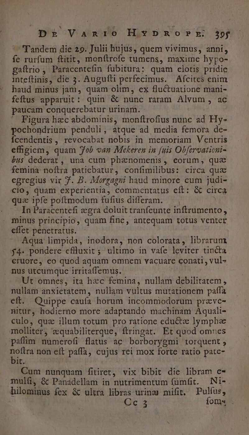 Dt Vanio Hpmorz $pf 'Tandem die 29. Julii hujus, quem vivimus, anni, fe rurfum ftitit, monftrofe tumens, maxime hypo- gaftrio , Paracentefin fubitura: quam celotis pridie inteftinis, die 3. Augufti perfecimus. Afcites enim haud minus jam, quam olim, ex fluctuatione mani- feftus apparuit :: quin &amp; nunc raram Alvum , ac paucam conquerebatur urinam. — Figura hzc abdominis, monftrofius nunc ad Hy- pochondrium penduli, atque ad media femora de- Ícendentis, revocabat nobis in memoriam Ventris efhgiem, quam Job van Mekeren in fuis Obfervatioui- éu$ dederat, una cum phanomenis , eorum, quz femina noftra patiebatur, confimilibus: circa quz egregius vir f. B. Morgagni haud minore cum judi- cio, quam experientia, commentatus eft: &amp; circa -qua ipfe poftmodum fufius differam. — ,  - In Paracentefi zegra doluit tranfeunte inftrumento, minus principio, quam fine, antequam totus venter effet pénetratus. | Aqua limpida, inodora, non colorata, librarunt $4. pondere eflüluxit 5 ultimo in vafe leviter tincta eruore, eo quod aquam omnem vacuare conati , vul» . nus utcumque irritaffemus. Ut omnes, ita hzc femina, nullam debilitatem, nullam anxietatem, nullam vultus mutationem paffa eft. Quippe caufa horum incommodorum przvc- mitur, hodierno more adaptando machinam Aquali- culo, qua illum totum pro ratione eductz lympha molliter, zquabiliterque, ftringat. Et quod omues paffim numerofi flatus ac borborygmi torquent 5 noftra non eft paffa, cujus rei mox forte ratio pate- bir. co | | Cum nunquam fitiret, vix bibit die libram e- mulíü, &amp; Panadellam in nutrimentum fümfit. |. INi- hilominus fex &amp; ultra libras urinea mifit. Pulfus, Cc 3 foms .