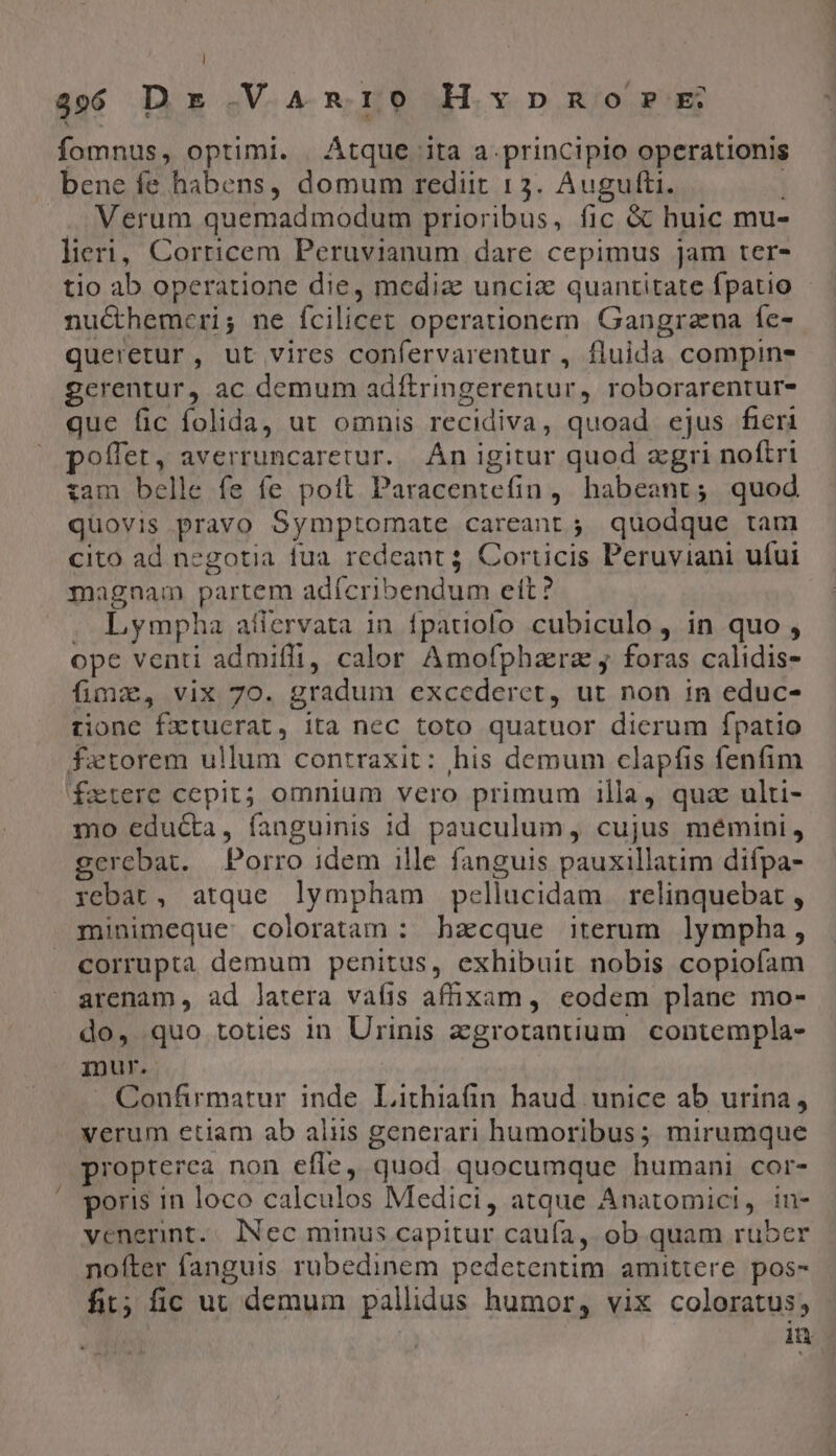 l 3966 Dr .VA^An:10 Hxpnorr: fomnus, optimi. Átque ita a. principio operationis bene fe habens, domum rediit 13. Augufti. . Verum quemadmodum prioribus, fic &amp; huic mu- lieri, Corricem Peruvianum dare cepimus jam ter- tio ab operatione die, media uncia quantitate fpatio nucthemceri; ne fcilicet operationem Gangrauna fe- queretur, ut vires confervarentur , fluida compins gerentur, ac demum adftringerentur, roborarentur- que fic folida, ut omnis recidiva, quoad ejus fieri poffet, averruncaretur. Án igitur quod agri noftri :am belle fe fe pott. Paracentefin, habeant; quod quovis pravo Symptomate careant; quodque tam cito ad negotia iua redeant 5 Corticis Peruviani ufui magnam partem adícribendum eft? . Lympha atiervata in. fpatiolo cubiculo , in quo , ope venti admifft, calor Amofphaera j foras calidis- fimx, vix 70. gradum excederet, ut non in educ- tionc fxtucrat, ita nec toto quatuor dierum fpatio fatorem ullum contraxit: his demum clapfis fenfim fxetere cepit; omnium vero primum 1lla, quz ulti- mo edu&amp;a, fanguinis id pauculum, cujus mémini , gerebat. | Porro idem ille fanguis pauxillatim difpa- rebat, atque lympham pellucidam relinquebat , minimeque coloratam : hacque iterum lympha , corrupta demum penitus, exhibuit nobis copiofam arenam , ad latera vaíis affixam , eodem plane mo- do, quo toties in Urinis agrotantium contempla- mur. Confirmatur inde Lithiafin haud unice ab urina, verum etiam ab aliis generari humoribus; mirumque propterea non efle, quod quocumque humani cor- poris in loco calculos Medici, atque Anatomici, in- venerint.. lNec minus capitur caufa, ob quam ruber nofter fanguis rubedinem pedetentim amittere pos- fit; fic uc demum pallidus humor, vix coloratus; iu