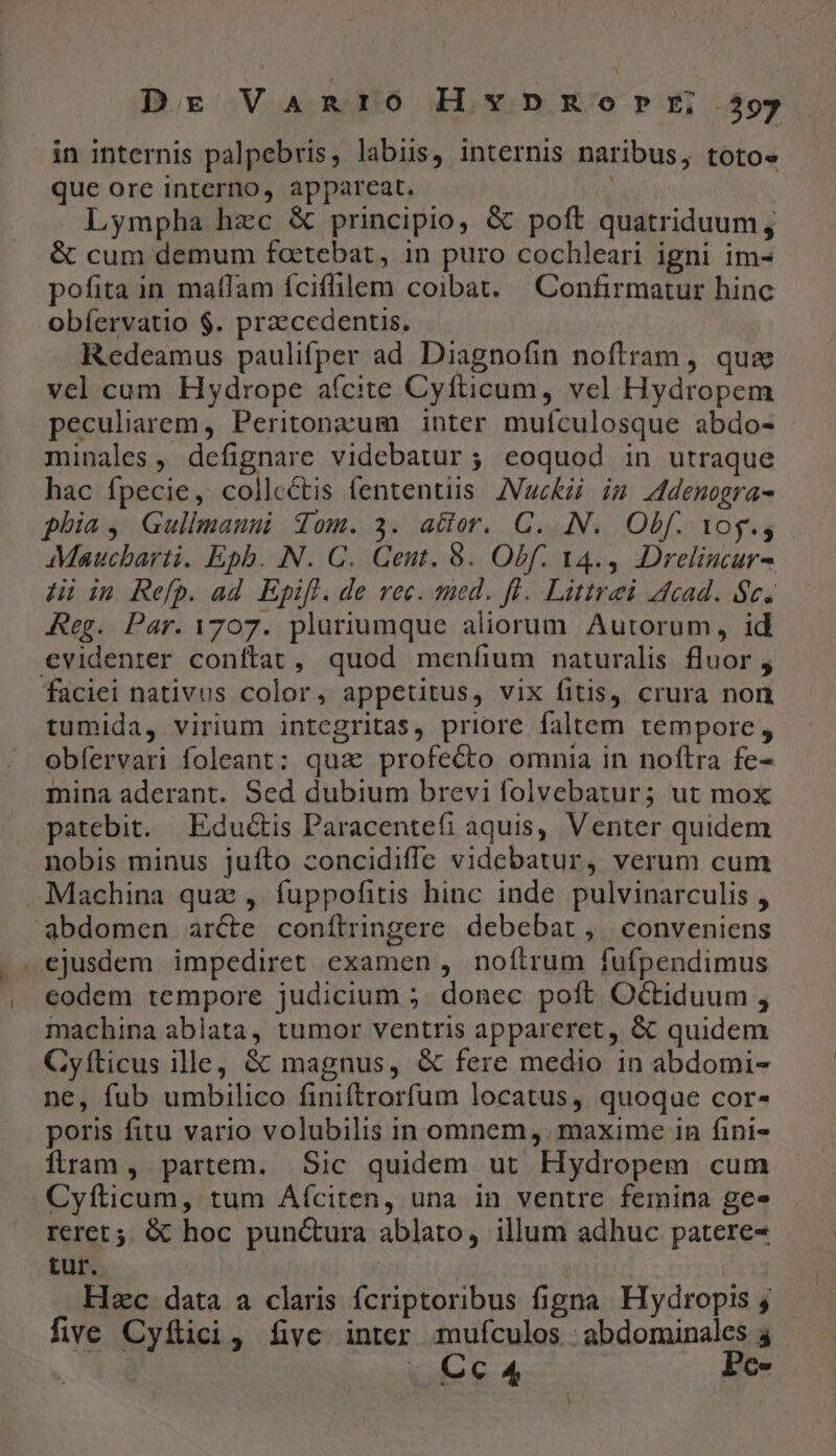 Dr Vanro HxxnpnmRorfrrE, 39 in internis palpebris, labiis, internis naribus, totos que ore interno, appareat. Lympha hzc &amp; principio, &amp; poft quatriduum, &amp; cum demum foetebat, in puro cochleari igni im- pofita in maffam íciffilem coibat. | Confirmatur hinc obíervatio $. praecedentis. Redeamus paulifper ad Diagnofin noftram, quz vel.cum Hydrope aícite Cyfticum, vel Hydropem peculiarem, Peritonzum inter muículosque abdo- minales , defignare videbatur ; eoquod in utraque hac fpecie, collectis fententiis JVucKzi im Adenogra- phia, Gullmauni qom. 3. atior. C. .N.. Obf. vog, Maucbarti. Epb. N. C. Gent. 8. Obf. 14., Dreliucur- 4i in Refp. ad Epifl. de vec. med. fl. Littrei cad. $c. Reg. Par. 1707. pluriumque aliorum Autorum, id €videnter conftat, quod meníium naturalis fluor , faciei nativus color, appetitus, vix fitis, crura non tumida, virium integritas, priore faltem tempore, obíervari foleant: qua profecto omnia in noftra fe- mina aderant. Sed dubium brevi folvebatur; ut mox patebit. | Edu&amp;is Paracentefi aquis, Venter quidem nobis minus juífto concidiffe videbatur, verum cum Machina quz , fuppofitis hinc inde pulvinarculis , abdomen arcte conítringere debebat, conveniens ejusdem impediret examen , noítrum fufpendimus eodem tempore judicium ; donec poft Octiduum , machina ablata, tumor ventris appareret, &amp; quidem Cyíticus ille, &amp; magnus, &amp; fere medio in abdomi- ne, fub umbilico finiftrorfum locatus, quoque cor- poris fitu vario volubilis in omnem, . maxime in fini- flram, partem. Sic quidem ut Hydropem cum Cyfticum, tum Aíciten, una in ventre femina ge» reret 5. &amp; hoc punc&amp;ura ablato, illum adhuc patere- tur. Hec data a claris fcriptoribus figna Hydropis j five Cyftici, fivc inter muículos : abdominales 4 |. Cc 4 Pe-