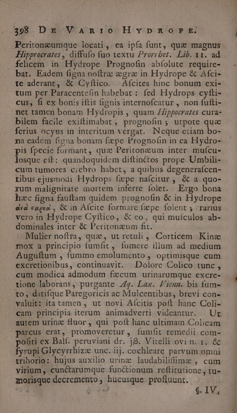 .Peritongumque locati, ea ipía funt, qua» magnus Hipprocrates ,. diffufo fuo textu Prorrbez. Lib. x1. ad felicem. in Hydrope Prognofin abíolute require- bat. Eadem figna noflrz «gra in Hydrope &amp; Afci- te aderant, &amp; Cyfílico. | Afcites hinc bonum exi- tum per Paracentefin habebat : fed Hydrops cyfti- cus, fi ex bonis iftis fignis internofcatur , non fufti- net tamen bonam Hydropis , quam ZZippocrates cura- bilem facile exiftimabat , prognofin ; utpote qua ferius ocyus in interitum vergat.. INeque etiam bo- na eadem figna bonam fxpe Prognoíin in ea Hydro- pis fpecie formant, qua Peritonzum inter mufcu- losque eft: quandoquidem diftinctos prope. Umbili- cum tumores ciebro habet, a quibus degeneraícen- tibus ejusmodi Hydrops fzpe naícitur , &amp; a quo- rum malignitate mortem inferre iolet. Ergo bona hzc figna fauftam quidem prognotíin &amp; in Hydrope ey&amp;à cgpxo , GC in Alcite formare fzepe folent 5 rarius vero in Hydrope Cyítico, &amp; eo, qui muículos ab- dominales inter &amp; Peritonzum fit. | Mulier noftra, quz, ut retuli, Corticem Kinz mox a principio fumfit, fumere illum ad medium Auguftum , fummo emolumento , optimisque cum excretionibus, continuavit. Dolore Colico tunc , «eum modica admodum fzcum urinarumque excre- tione laborans, purgante. 7/7. Lax. /'iems. bis fum- to, datifque Paregoricis ac Mulcentibus, brevi con- valuit: ita tamen , ut novi Aícitis poft hanc Coli- cam principia iterum animadverti videantur. | Uc autem urina fluor, qui poft hanc ultimam Colicam parcus erat, promoveretur, íumfüit remedii. com- politi ex Balf. peruviani dr. 38. Vitelli ovi n. 1. &amp; fyrupi Glycyrrhizz unc. iij. cochleare parvum omni trihorio: hujus auxilio urinz laudabiliffime , cum- virium , cunctarumque functionum reftitutione, tu- iorisque decremento ; hucusque. profluunt. M $. IV;