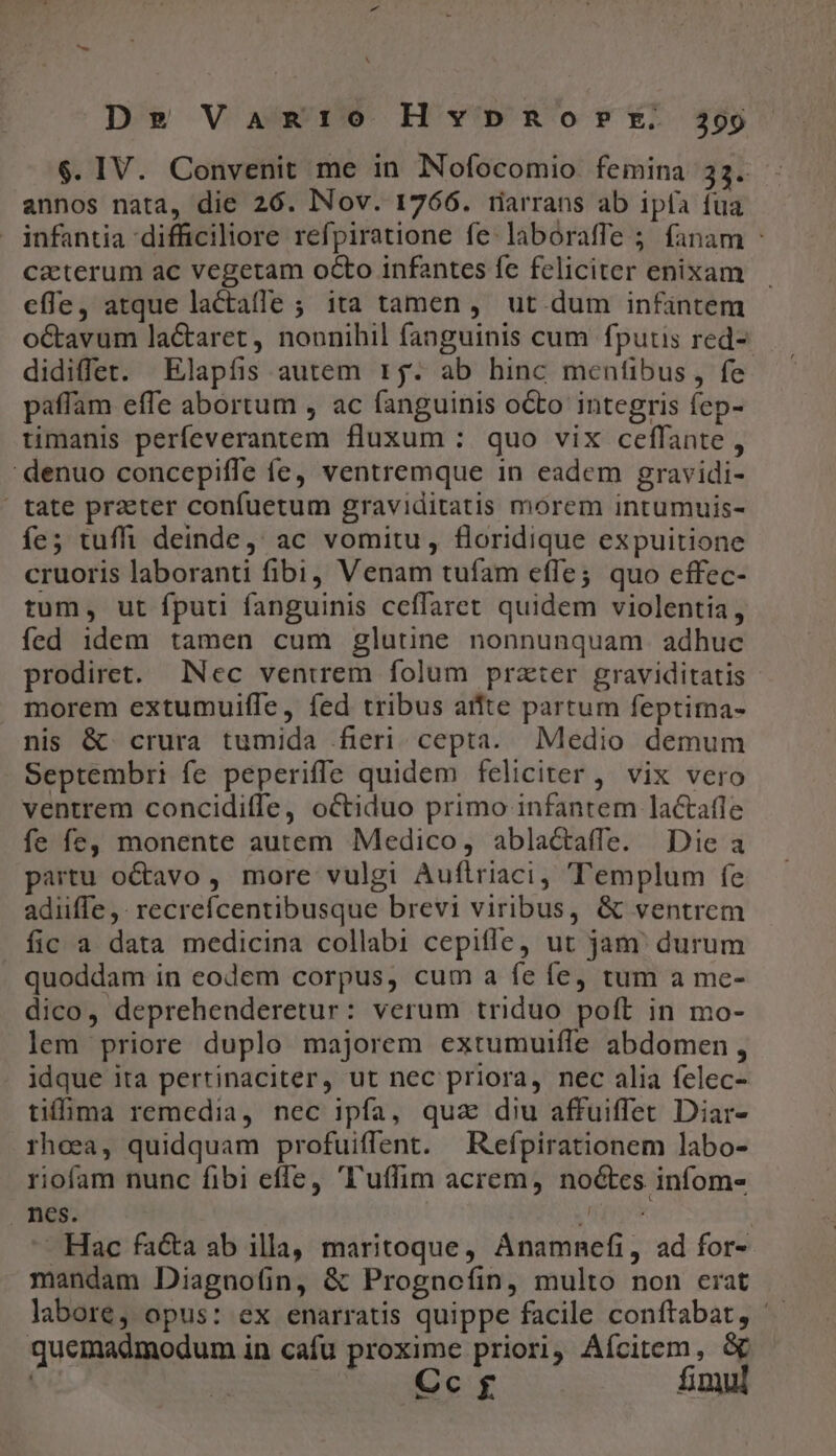 N De Vangr:o Hvypnorr. 399 $. IV. Convenit me in Nofocomio femina 33. annos nata, die 26. Nov. 1766. tiarrans ab ipfa fua infantia difficiliore refpiratione fe-laboraffe 5; fanam - ca:terum ac vegetam octo infantes fe feliciter enixam effe, atque lactaffe ; ita tamen, ut dum infintem octavum lactaret, nounihil fanguinis cum fputis red- didiffet. Elapfis autem r5. ab hinc menfibus, fe paffam effe abortum , ac fanguinis octo integris fep- timanis perfeverantem fluxum : quo vix ceffante , denuo concepiffe fe, ventremque in eadem gravidi- ' tate praeter confuetum graviditatis morem intumuis- íe; tuffi deinde, ac vomitu, floridique expuitione cruoris laboranti fibi, Venam tufam effe; quo effec- tum, ut fputi fanguinis ceffaret quidem violentia, fed idem tamen cum glutine nonnunquam adhuc prodiret. Nec ventrem folum prater graviditatis morem extumuiffe, fed tribus atfte partum feptima- nis &amp; crura tumida fieri. cepta. Medio demum Septembri fe peperiffe quidem feliciter , vix vero ventrem concidiffe, octiduo primo infantem lactafle fe fe, monente autem Medico, ablactaffe. Die a partu o&amp;avo , more vulgi Auftriaci, Templum fe adiiffe ,- recrefícentibusque brevi viribus, &amp; ventrem fic a data medicina collabi cepiffe, ut jam' durum quoddam in eodem corpus, cum a fe fe, tum a me- dico, deprehenderetur: verum triduo poft in mo- lem priore duplo majorem extumuifle abdomen, idque ita pertinaciter, ut nec priora, nec alia felec- tima remedia, nec ipfa, qua diu affuiffet Diar- rheea, quidquam profuiffent. Refpirationem labo- riofam nunc fibi effe, 'l'uffim acrem, noctes infom- nes. Ed - Hac facta ab illa, maritoque, Ánamnefi, ad for- mandam Diagno(in, &amp; Prognefíin, multo non erat labore, opus: ex enarratis quippe facile conítabat, ' quemadmodum in cafu proxime priori; Aícitem, &amp; | | Cc $ fimul