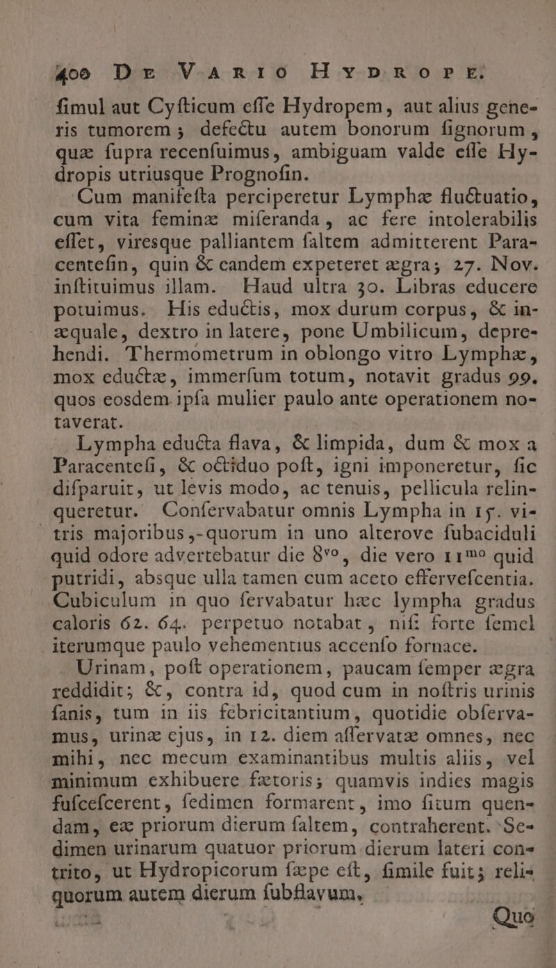 fimul aut Cy fticum effe Hydropem, aut alius gene- ris tumorem ; defectu autem bonorum fignorum , quz fupra recenfuimus, ambiguam valde efle Hy- dropis utriusque Prognofin. Cum manifefta perciperetur Lymphz flu&amp;tuatio, cum vita feminz miferanda, ac fere intolerabilis effet, viresque palliantem faltem admitterent Para- centefin, quin &amp; candem expeteret gra; 27. Nov. inftituimus illam. | Haud ultra 3o. Libras educere potuimus. His edu&amp;tis, mox durum corpus, &amp; in- zquale, dextro in latere, pone Umbilicum, depre- hendi. 'Thermometrum in oblongo vitro Lymphz, mox eductz, immerfum totum, notavit gradus 99. quos eosdem. ipía mulier paulo ante operationem no- taverat. Lympha educta flava, &amp; limpida, dum &amp; mox a Paracentefi, &amp; octiduo poft, igni imponeretur, fic difparuit, ut levis modo, ac tenuis, pellicula relin- queretur. Confervabatur omnis Lympha in 15. vi- tris majoribus ,- quorum in uno alterove fubaciduli quid odore advertebatur die 8*?, die vero r1? quid putridi, absque ulla tamen cum aceto cffervefcentia. Cubiculum in quo fervabatur hac lympha gradus caloris 62. 64. perpetuo notabat, nif: forte femcl iterumque paulo vehementius accenfo fornace. Urinam, poft operationem, paucam femper zgra reddidit; &amp;, contra id, quod cum in noftris urinis fanis, tum in iis fcbricitantium , quotidie obferva- mus, urinz cjus, in I2. diem aflervatae omnes, nec mihi, nec mecum examinpantibus multis aliis, vel minimum exhibuere fztoris; quamvis indies magis fufcefcerent , fedimen formarent, imo fitum quen- dam, ea priorum dierum faltem, contraherent. 'Se- dimen urinarum quatuor priorum dierum lateri cons trito, ut Hydropicorum fzpe cít, fimile fuit; reli« quorum autem dierum fubBlayum, 1à [5s Quo
