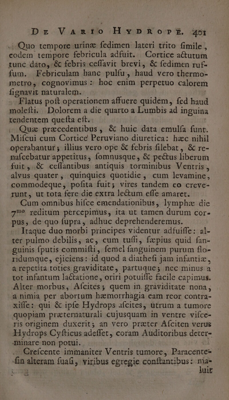 -- Quo tempore urinz fedimen lateri tfíito fimile , codem tempore febricula adfuit. —Cortice actutum tunc dato, &amp; febris ceffavit brevi, &amp; fedimen ruf- fum. Febriculam banc pulfu, haud vero thermo- metro, cognovimus : hoc enim perpetuo calorem fignavit naturalem. T Flatus poft operationem affuere quidem, fed haud molefti. Dolorem a die quarto a Lumbis ad inguina tendentem quefta eft. Quz praecedentibus, &amp; huic data emulía funt. Mifcui cum Cortice Peruviano diuretica: hzc nihil operabantur; illius vero ope &amp; febris filebat, &amp; re- nafcebatur appetitus, fomnusque, &amp; pectus liberum fuit, &amp; ceffantibus antiquis torminibus Ventris , alvus quater, quinquies quotidie, cum levamine, commodeque, pofita fuit; vires tandem co creve- runt, ut tota fere die extra lectum effe amaret. Cum omnibus hifce emendationibus, lymphz die 72?9 reditum percepimus, ita ut tamen durum cor- pus, de quo fupra, adhuc deprehenderemus. Itaque duo morbi principes videntur adfuiffe: al- ter pulmo debilis, ac, cum tuffi, faepius quid fan- guinis fputis commiflti ,. femel fanguinem purum flo- ridumque, cjiciens: id quod a diathefi jam infantiz, a repetita toties graviditate, partuque; nec minus a tot infantum lactatione , oriri potuiffe facile capimus. Alter morbus, Afícites; quem in. graviditate nona, a nimia per abortum hamorrhagia eam rcor contra- xiffe: qui &amp; ipfe Hydrops afcites, utrum a tumore quopiam praeternaturali cujusquam in ventre viíce- ris originem duxerit; an vero prater Aíciten verus Hydrops Cyfticus adeffet, coram Auditoribus deter- minare non potui. : Creícente immaniter Ventris tumore, Paracente- fin alteram fuafi, viribus egregie conftantibus: - &amp; » iuit