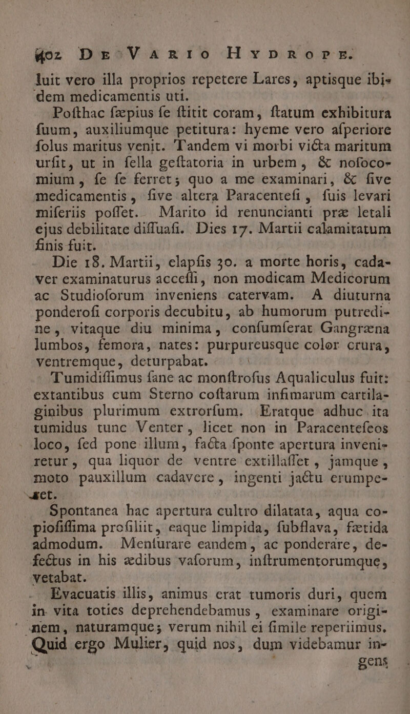 luit vero illa proprios repetere Larcs, aptisque ibi- dem medicamentis uti. i Pofthac fz'pius fe ftitit coram, ftatum exhibitur fuum, auxiliumque petitura: hyeme vero afperiore folus maritus venit. landem vi morbi victa maritum urfit, ut in fella geftatoria in urbem, &amp; nofoco- mium, Ííe fe ferret; quo a me examinari, &amp; five medicamentis, five altera Paracenteft, fuis levari miferiis poffet. Marito id renuncianti pra letali ejus debilitate diffuafi. Dies 17. Martii calamitatum finis fuit. Die 18. Martii, clapfis 30. a morte horis, cada- ver examinaturus acceíffi, non modicam Medicorum ac Studioforum inveniens catervam. À diuturna ponderofi corporis decubitu, ab humorum putredi- ne, vitaque diu minima, confumíerat Gangrana lumbos, femora, nates: purpureusque color crura, ventremque, deturpabat. | - 'Tumidiffimus fane ac monftrofus Aqualiculus fuit: extantibus cum Sterno coftarum infimarum cartila- ginibus plurimum extrorfum. Eratque adhuc ita tumidus tunc Venter, licet non in Paracentefeos loco, fed pone illum, facta fponte apertura invenis retur, qua liquor de ventre extillaffet , jamque , moto pauxillum cadavere , ingenti jactu erumpe- aret Spontanea hac apertura cultro dilatata, aqua co- piofiffima profiliit, eaque limpida, fubflava, fztida admodum. Menturare eandem, ac ponderare, de- fectus in his edibus vaforum, inftrumentorumque, vetabat. Evacuatis illis, animus crat tumoris duri, quem in vita toties deprehendebamus , examinare origi- ' Jem, naturamque; verum nihil ei fimile reperiimus, Quid ergo Mulier, quid nos, dum videbamur in- | gens