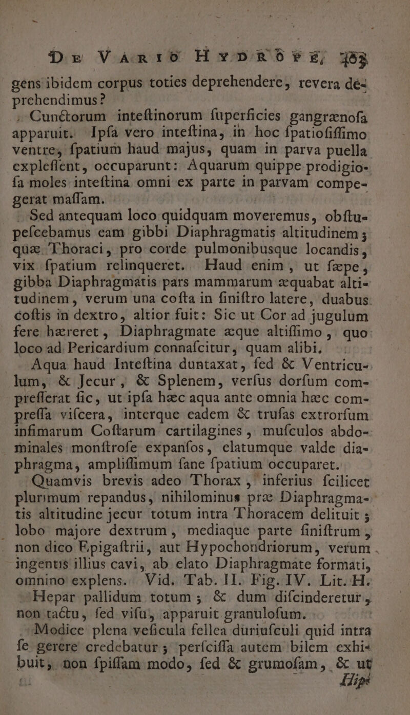 Dr Vàan:o Hvvpno?*z, j5a gens ibidem corpus toties deprehendere, revera dé- prehendimus? .'Cun&amp;orum inteftinorum fuperficies gangrznofa apparuit. pfa vero inteftina, in. hoc fpatiofiffimo ventres fpatium haud majus, quam in parva puella expleflent, occuparunt: Aquarum quippe prodigio- fa moles inteftina omni ex parte in parvam compe- gerat maffam. - | .. Sed antequam loco quidquam moveremus, obfítu- peícebamus eam gibbi Diaphragmatis altitudinem ; quz. Tlhoraci, pro corde pulmonibusque locandis, vix fpatium relinqueret. — Haud enim , ut fzpe, gibba Diaphragmatis pars mammarum zequabat alti- tudinem, verum una cofta in finiftro latere, duabus: coftis in dextro, altior fuit: Sic ut Cor ad jugulum fere haereret ,, Diaphragmate aque altiffimo ,. quo loco ad. Pericardium connafcitur, quam alibi; Aqua haud Inteftina duntaxat, fed &amp; Ventricu- lum, &amp; Jecur, &amp; Splenem, verfus dorfum com- prefferat fic, ut ipfa haec aqua ante omnia hzc com- preffa vifcera, interque eadem &amp; trufas extrorfum infmarum Coftarum cartilagines ,, muículos abdo- minales. monítrofe expaníos, elatumque valde dia- phragma, ampliffimum fane fpatium occuparet. ^Quamvis brevis adeo Thorax , inferius fcilicet plurimum repandus, nihilominus prz Diaphragma- tis altitudine jecur totum intra horacem delituit 5 . lobo majore dextrum , mediaque parte finiftrum , non dico Epigaftrii, aut Hypochondriorum, verum . ingentis illius cavi, ab elato Diaphragmate formati, omnino explens. Vid. Tab. II. Fig. IV. Lit. H. Hepar pallidum totum ;. &amp; dum difcinderetur , non tactu, fed vifu, apparuit granulofum. | Modice plena veficula fellea duriufculi quid intra fe gerere credebatur; períciffa autem bilem exhi- buit, Don fpiffam modo, fed &amp; grumofam, &amp; uf Hip