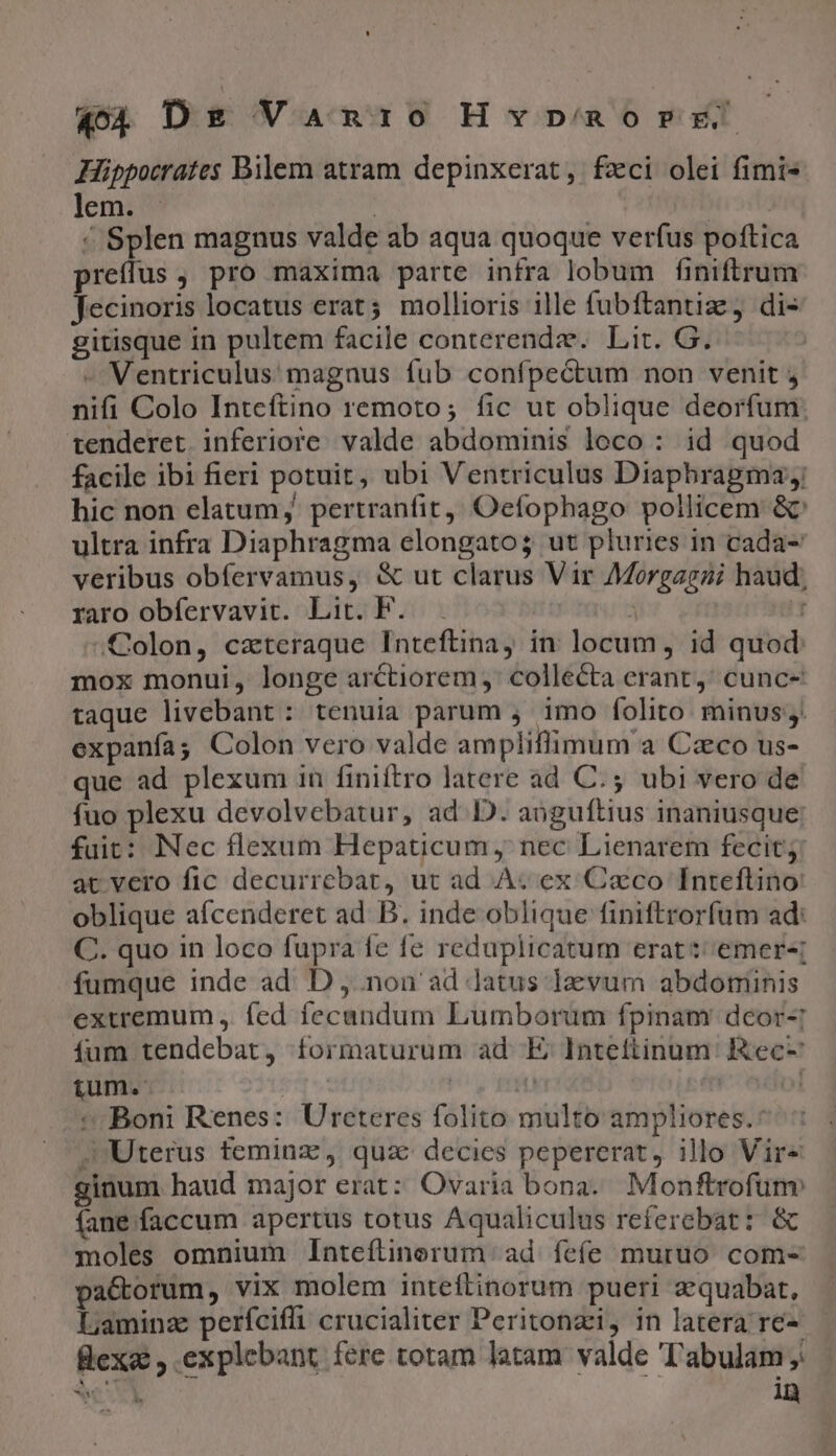 Hippocrates Bilem atram depinxerat, fzci olei fimi- lem. . | | ^ Splen magnus valde ab aqua quoque verfus poftica preffus , pro maxima parte infra lobum finiftrum Jecinoris locatus erat; mollioris ille fubftantiz, di- gitisque in pultem facile conterendz. Lit. G. - Ventriculus magnus fub confpectum non venit , nifi Colo Inteftino remoto; fic ut oblique deorfum: tenderet inferiore. valde abdominis loco: id quod facile ibi fieri potuit, ubi Ventriculus Diaphragma; hic non elatum; pertranfit, Oefophago pollicem &amp;' ultra infra Diaphragma elongato; ut pluries in cada- veribus obfervamus, &amp; ut clarus Vir Morgagzi haud; raro obfervavit. Lit. F. , Colon, czxteraque Inteftina, in locum, id quod mox monui, longe arctiorem, collecta erant; cunc- taque livebant : tenuia parum ,. imo folito minus. expanfa; Colon vero valde ampliflimum a Czco us- que ad plexum in finiftro latere ad C.; ubi vero de fuo plexu devolvebatur, ad ID. anguftius inaniusque: fuit: Nec flexum Hepaticum, nec Lienarem fecit; at vero fic decurrebat, ut ad À« ex Caco Inreflino: oblique afcenderet ad. B. inde oblique finiftrorfum ad: C. quo in loco fupra fe fe reduplicatum erat: emer-; fumque inde ad. D , non ad Jatus I1zvum abdominis exuemum , fed fecandum Lumborum fpinam deor-: íum tendebat, formaturum ad E Intettinum: Rec- tum. | | LH 01 * Boni Renes: Ureteres folito multo ampliores.* . Uterus teminz, quz decies pepererat, illo Vire ginum haud major erat: Ovaria bona. Monftrofunv fane faccum apertus totus Aqualiculus referebat: &amp; moles omnium Inteftinorum ad feíe muruo com- pa&amp;orum, vix molem inteftinorum pueri aequabat, Lamina períciffi crucialiter Peritonzi, in latera re-- flexa: , explebant fere totam latam valde Tabulam; bs! in