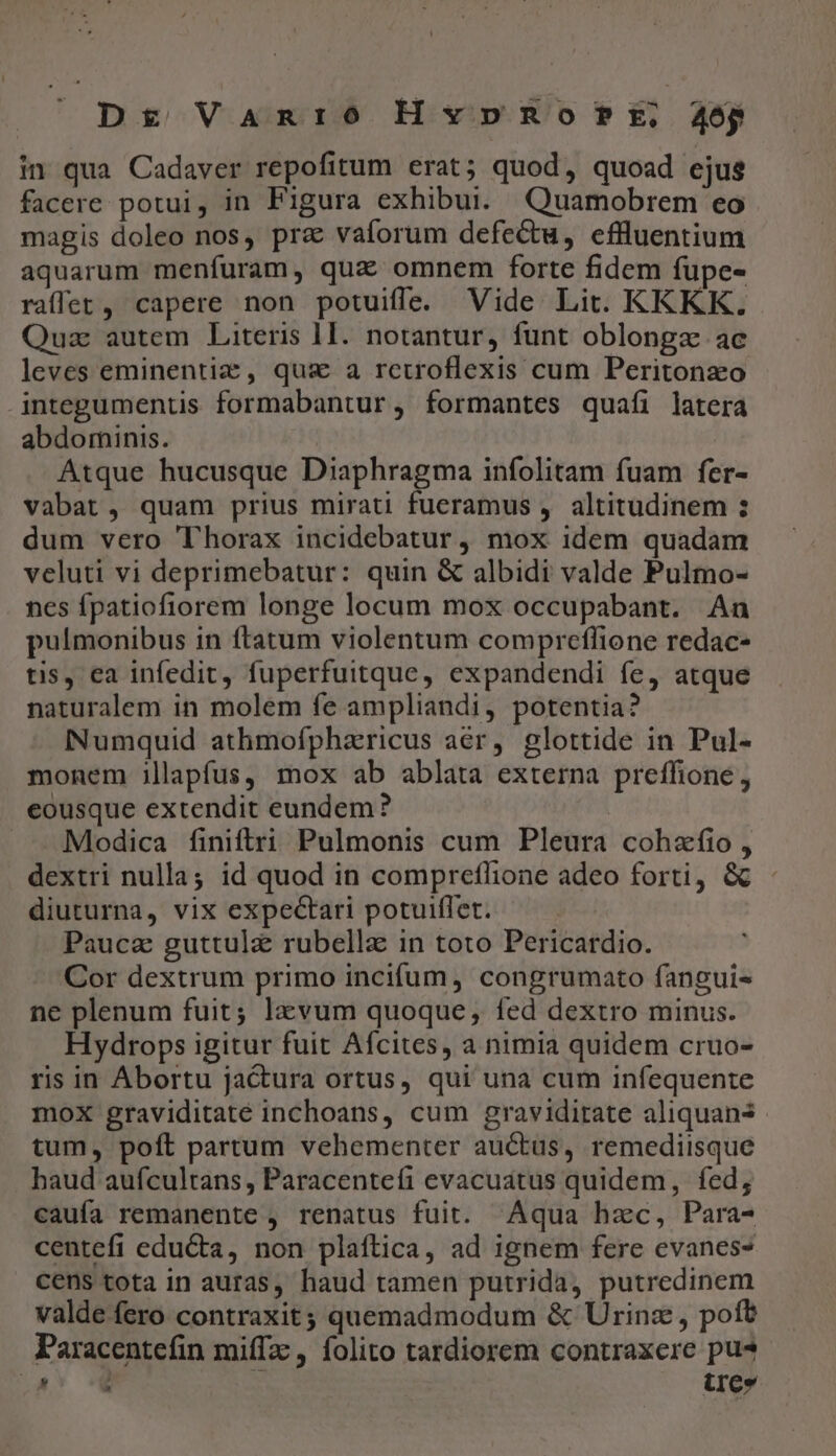 Dg Vanio HvpnRo?fPt, 405p in qua Cadaver repofitum erat; quod, quoad ejus facere potui, in Figura exhibui. Quamobrem eo magis doleo nos, prz vaforum defectu, effluentium aquarum menfuram, qua omnem forte fidem fupe- raffet, capere non potuiffe. Vide Lit. KKKK. Quz autem Literis 1I. notantur, funt oblongz ac leves eminentiz , qus a reuoflexis cum Peritonzo integumenus formabantur, formantes quafíi latera abdominis. Atque hucusque Diaphragma infolitam fuam fer- vabat, quam prius mirati fueramus , altitudinem : dum vero ''horax incidebatur , mox idem quadam veluti vi deprimebatur: quin &amp; albidi valde Pulmo- nes fpatiofiorem longe locum mox occupabant. An pulmonibus in ftatum violentum compreffione redac- tis, ea infedit, fuperfuitque, expandendi fe, atque naturalem in molem fe ampliandi, potentia? Numquid athmofpharicus aér, glottide in Pul- monem illapfus, mox ab ablata externa preffione, eousque extendit eundem? : » Modica finiftri Pulmonis cum Pleura cohzfio , dextri nulla; id quod in compreflione adeo forti, &amp; diuturna, vix expectari potuiffet. Pauca guttula rubellz in toto Pericardio. Cor dextrum primo incifum , congrumato fanguis ne plenum fuit; lzvum quoque, fed dextro minus. Hydrops igitur fuit Afcites, a nimia quidem cruo- ris in Abortu jactura ortus, qui una cum infequente mox graviditaté inchoans, cum gravidirate aliquans tum, poft partum vehementer auctus, remediisque haud aufcultans , Paracentefi evacuatus quidem, fed; caufa remanente , renatus fuit. Aqua hzc, Para- centefi edu&amp;ta, non plaftica, ad ignem fere evanes- cens tota in auras, haud tamen putrida, putredinem valde fero contraxit; quemadmodum &amp; Urinz , pofb Paracentefin miffz , folito tardiorem contraxere pu* Dt ^ irc.