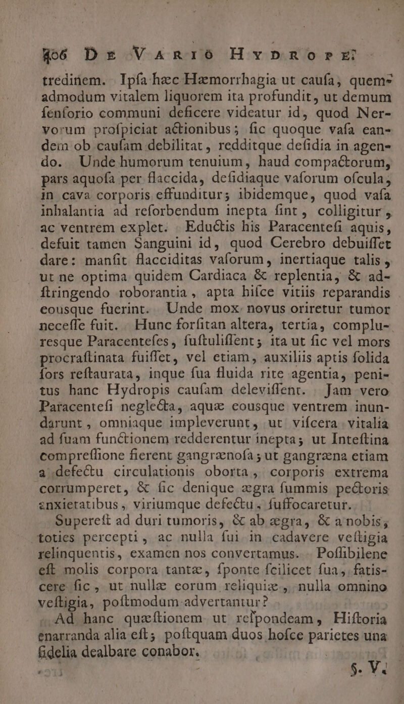 tredinem. | Ipfa haec Haemorrhagia ut caufa, quem* admodum vitalem liquorem ita profundit, ut demum fenforio communi deficere videatur id quod Ner- vorum profpiciat actionibus; fic quoque vafa ean- dein ob caufam debilitat , redditque defidia in agen- do. Unde humorum tenuium, haud compactorum, pars aquofa per flaccida, deíidiaque vaforum ofcula; in cava corporis effunditur; ibidemque, quod vafa inhalantia ad reforbendum inepta fint, colligitur , ac ventrem explet. .Eductis his Paracentefi aquis, defuit tamen Sanguini id, quod Cerebro debuiffet dare: manfit flacciditas vaforum, inertiaque talis , ut ne optima quidem Cardiaca &amp; replentia, &amp; ad- ftringendo roborantia, apta hiíce vitiis reparandis eousque fuerint. Unde mox. novus oriretur tumor neceffe fuit, « Hunc forfitan altera, tertia, complu-. resque Paracentefes, fuftuliflent 5 ita ut fic vel mors procraflinata fuiffet, vel etiam, auxiliis aptis folida fors reftaurata, inque fua fluida rite agentia, peni- tus hanc Hydropis cauíam deleviffent. | Jam vero Paracentefi negle&amp;ta, aqua eousque ventrem inun- darunt , omniaque impleverunt, ut vifcera. vitalia ad fuam functionem redderentur inepta; ut Inteftina compreflione fierent gangraenofa ; ut gangraena etiam a.defectu circulationis oborta, corporis extrema corrumperet, &amp; fic denique aegra fummis pectoris enxietatibus ,, viriumque defectu. fuffocaretur. Supereft ad duri tumoris, &amp; ab egra, &amp; a nobis; totes percepti, ac nulla fui in cadavere veítigia relinquentis, examen nos convertamus. -. Poflibilene eft molis corpora tantz, fponte fcilicet fua, fatis- cere fic , ut nulle eorum reliquiz., nulla omnino veftigia, poftmodum advertantur? Ad hanc quzítionem- ut relpondeam , Hiftoria enarranda alia eft. poftquam duos hofce parietes una fidelia dealbare conabor. | | iudi «311 1 5. V. Li