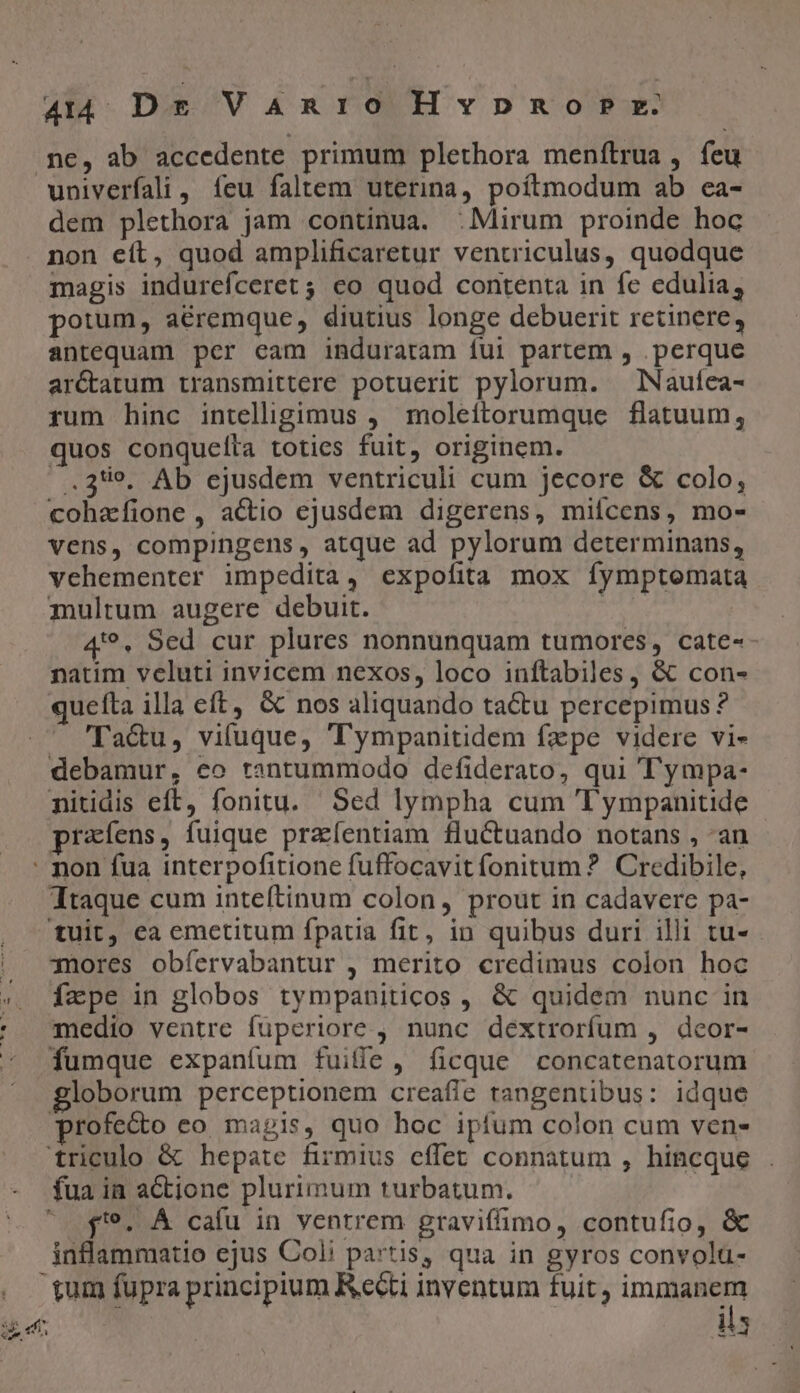 444 Dr VaAanio Hvpno ?P rz. ne, ab accedente primum plethora menftrua , feu univerfali, feu faltem uterina, poítmodum ab ea- dem plethora jam continua. : Mirum proinde hoc non eít, quod amplificaretur ventriculus, quodque magis indurefceret ; co quod contenta in fe edulia, poium, aéremque, diutius longe debuerit retinere, antequam per eam induratam fui partem , .perque arCctatum transmittere potuerit pylorum. lNaufea- rum hinc intelligimus , moleítorumque flatuum, quos conqueíta toties fuit, originem. .23*49, Ab ejusdem ventriculi cum jecore &amp; colo, cohafione, actio ejusdem digerens, mifcens, mo- vens, compingens, atque ad pylorum determinans, vehementer impedita, expofita mox fymptomata multum augere debuit. | 4'*, Sed cur plures nonnunquam tumores, cate-- natim veluti invicem nexos, loco inftabiles, &amp; con- quetta illa eft, &amp; nos aliquando tactu percepimus ? — Ta&amp;u, vifuque, 'Tympanitidem fzpe videre vi- debamur, co tantummodo defiderato, qui Tympa- nitidis eft, fonitu. Sed lympha cum 'Tympanitide prafens, fuique praíentiam fluctuando notans , an qi QA. Sa tr e rf Ttaque cum inteítinum colon, prout in cadavere pa- mores obíervabantur , merito credimus colon hoc fape in globos tympaniticos , &amp; quidem nunc in medio ventre fuperiore , nunc dextrorfum , deor- fumque expanfum fuiffe, ficque concatenatorum profecto eo magis, quo hoc ipfum colon cum ven- f. ÁÀ cafu in ventrem graviffimo, contufio, &amp; inflammatio ejus Coli partis, qua in gyros convolu- gum fupra principium Reéti inventum fuit, immanem ils