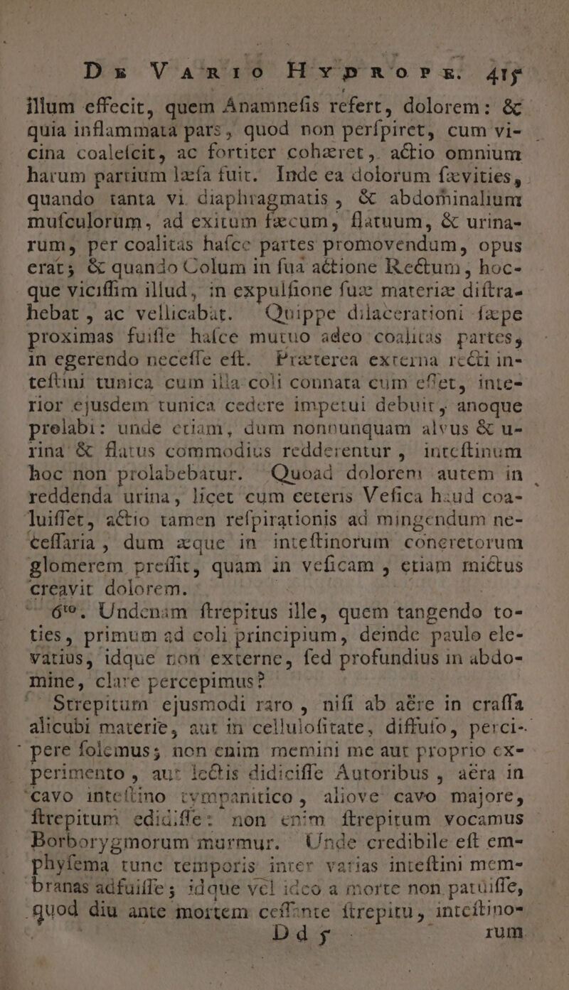L Dx Vamnio Hvpnorsx Aty illum effecit, quem Anamnefis refert, dolorem: &amp; quia inflammata pars, quod non perfpiret, cum vi- cina coalelcit, ac fortiter coharet,. actio omnium harum partium lzía fuit. Inde ea dolorum fzxvities, mufculorüm, ad exitum fzcum, flatuum, &amp; urina- rum, per coalitas haíce partes promovendum, opus erat; &amp; quando Colum in fua actione Rectum, hoc- que viciffim illud, in expulfione fuze materize diítra- hebat, ac vellicabat. | Quippe dilacerationi fzpe proximas fuifle haíce mutuo adeo coalitas partes; in egerendo neceífe eft. Prxterea exrerna rc&amp;i in- teftini tunica cum illa. coli connata cum eflet, inte- rior ejusdem tunica cedere impetui debuit, anoque prelabi: unde ctiam, dum nonpunquam alvus &amp; u- rina &amp; flatus commodius redderentur ,.— irnitcftinum hoc non prolabebatur. Quoad dolorem autem in reddenda urina, licet cum ceteris Vefica hiud coa- luiffet, actio tamen refpirationis ad mingendum ne- €effaria, dum zque in inteftinorum coneretorum glomerem preíffit, quam in veficam , etiam rictus creavit dolorem. T 6'9. Undcnim ftrepitus ille, quem tangendo to- ties, primum ad coli principium, deinde paulo ele- vatius, idque ron externe, fed profundius in abdo- mine, clare percepimus? alicubi materie, aur in cellulofitate, diffufo, perci-- pere foicemus; non enim memini me aut proprio cx- Étrepitum. edidiffe: non cnim ftrepitum vocamus phyfema tunc temporis inrer varias inteftini mem- D dis rum.