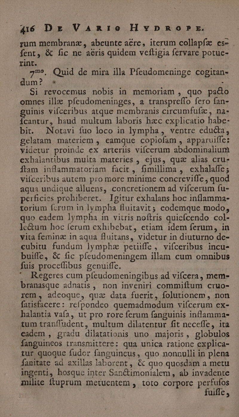rum membranz, abeunte acre, iterum collapfz es- . fent, &amp; fic ne aeris quidem veftigia fervare potue- rint. | 79». Quid de mira illa Pfeudomeninge cogitan- dum? *. 3 Si revocemus nobis in memoriam , quo paco omnes ille pfíeudomeninges, a transpreffo fero fan- guinis vifceribus atque membranis circumfuíz , na- Ícantur, haud multum laboris hzc explicatio habe- bit. .Notavi fuo loco in lympha, ventre edu&amp;a, gelatam materiem , eamque copiofam , apparuiffe: yidetur proinde ex arterus viícerum abdominalium exhalantibus multa materies , ejus, qua alias cru- Ítam inflammatoriam facit, fimillima , exhalaffe; vilceribus autem pro more minime concrevilffe ; quod aqua undique alluens, concretionem ad vifcerum fu- perficies prohiberet, Igitur exhalans hoc inflamma- torium fcrum in lympha Huitavit; eodemque modo, quo eadem lympha in vitris noftris quicfcendo col- le&amp;um hoc ferum exhibebat, etiam idem ferum, in vita femina: in aqua fluitans, videtur in diuturno de- ceubitu fundum lympha petiiffe, vifceribus incu- buiffe, &amp; fic píeudomeningem illam cum omnibus fuis proccffibus genuiffe. | . Regeres cum píeudomeningibus ad vifcera, mem- branasque adnatis , non inveniri commiftum cruo- rem , adeoque, qua data fuerit, folutionem , non fatisfacere: refpondeo quemadmodum vifcerum ex- halantia vafa, ut pro rore ferum fanguinis inflamma- tum tranffudent, multum dilatentur fit neceffe, ita eadem , gradu dilatationis uno majoris, globulos fanguineos transmittere: qua unica ratione explica- tur quoque fudor fanguineus, quo nonnulli in plena Íanitate ad axillas laborent , &amp; quo quosdam a metu ingenti, hosque inter Sanctimonialem, ab invadente milite ituprum metucentem , toto corpore perfufos | fuiffc,