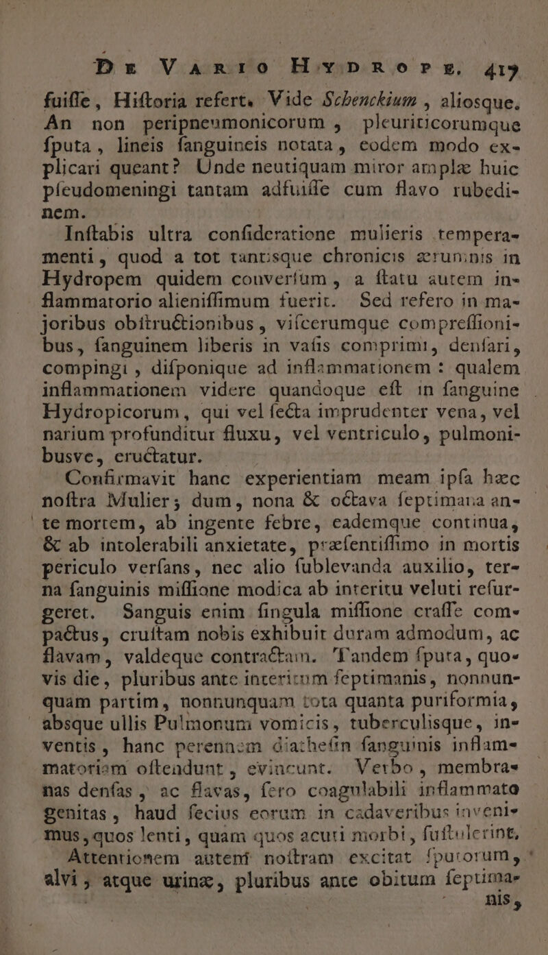 Dx Vanro H vno?» my, 415 fuiffe, Hiftoria refert. Vide Scbenckium , aliosque. An non peripneumonicorum , pleuriticorumque fputa, lineis fanguineis notata, eodem modo ex- plicari queant? Unde neutiquam miror ampla huic píeudomeningi tantam adfuille cum flavo rubedi- nem. — Inftabis ultra confideratione mulieris tempera- menti, quod a tot tantsque chronicis zruninis in Hydropem quidem couverfüm , a ftatu autem in- flammarorio alieniffíimum fuerit. Sed refero in. ma- joribus obitru&amp;tionibus, vifcerumque compreflioni- bus, fanguinem liberis in vaíis comprimi, denfari, compingi , difponique ad inflammationem : qualem inflammationem videre quandoque eft in fanguine Hydropicorum, qui vel fe&amp;ta imprudenter vena, vel narium profunditur fluxu, vel ventriculo, pulmoni- busve, eructatur. | Confirmavit hanc experientiam meam ipía hzc noftra Mulier; dum, nona &amp; oGtava feptimaua an- te mortem, ab ingente febre, eademque continua, &amp; ab intolerabili anxietate, praíentiffimo in mortis periculo verfans, nec alio fublevanda auxilio, ter- na fanguinis miffione modica ab interitu veluti refur- geret. Sanguis enim fingula miffione craffe com- pa&amp;us, cruítam nobis exhibuit duram admodum, ac flavam, valdeque contractam. Fandem fputa, quo- vis die, pluribus antc incericom feptimanis, nonnun- quam partim, nonnunquam tota quanta puriformia , absque ullis Pulmonum vomicis, tuberculisque, in- ventis, hanc perennzm diathe6n fanguinis inflam- matoriem oftendunt, evincunt. Verbo , membra« nas denías , ac flavas, fero coagulabili inflammato genitas, haud fecius eorum in cadaveribus inveni mus , quos lenti, quam quos acuti morbi , futtulcrint, Attentiomem autent noilram excitat fpurorum, alvi; atque urinz, pluribus ante obitum fepurmae | dois DET E
