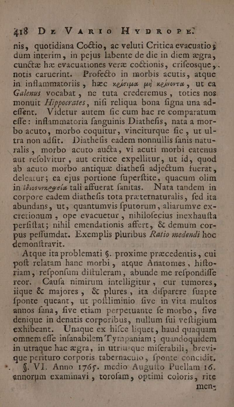 fnis, quotidiana Co&amp;io, ac veluti Critica evacuatiog dum interim, in pejus labente de die in diem zgra, cunctz hz evacuationes verz: coctionis, crifeosque ,.. notis caruerint. Profecto in morbis acutis, atque in. inflammatoriis , hac xe4cipe wi xeAvovro , ut €à Galenus vocabat , ne tuta crederemus , toties nos monuit ZZppocrates, nifi reliqua bona figna una ad- effent, Videtur autem fic cum hac re comparatum efle: inflammatoria fanguinis Diathefis, nata a mor- bo acuto, morbo coquitur, vinciturque fic , ut ul- tra nonadíit. JDiathefis eadem nonnullis fanis natu- .ralis, morbo acuto aucta, vi acuti morbi eatenus aut refolvitur , aut critice expellitur, ut id) quod ab acuto morbo antiqua diathefi adjectum fuerat, deleatur; ea ejus portione fuperítite, quacum olim in idiozurxegcía taliaffuerat fanitas.— INata tandem in corpore eadem diathefis tota practernaturalis, fed ita abundans, ut, quantumvis fputorum , aliarumve ex- cretionum , ope evacuetur , nihilofecius inexhaufta perfiftat; nihil emendationis affert, &amp; demum cor- pus peffumdat. Exemplis pluribus A770 medendi hoc demonftravit. Atque ita problemati $. proxime praecedentis , cui poft relatam hanc morbi, atque Anatomes, hifto- riam , refponfum diítuleram , abunde me refpondiffe reor. .Cauía nimirum intelligitur , cur tumores, iique &amp; majores , &amp; plures, ita difparere fuapte Íponte queant, ut poítliminio five in vita multos annos fana, five etiam perpetuante fe morbo, five denique in denatis corporibus, nullum fui veftigium exhibeant. Unaque ex hifce Eiquet, haud quaquam omnem effe infanabilem T'yrapaniam ; quandoquidem in utraque hac gra, in utriusque miferabili, brevi- que pcrituro corporis tabernacuio, fponte concidit, $. VI. Anno r765. medio Auguíito Puellam 16. .ennorpgm examinavi, torofam, optimi coloris, rite mens
