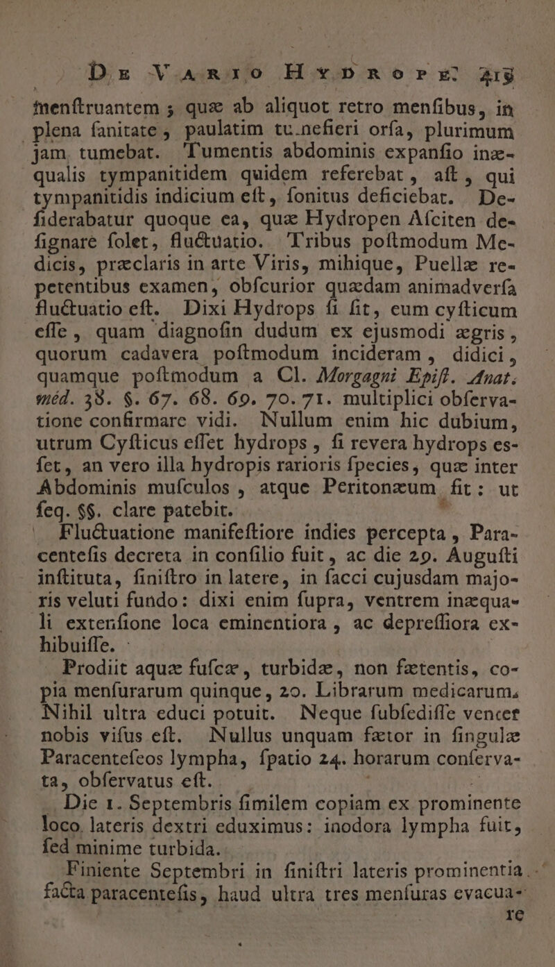 fuenftruantem ; qus ab aliquot retro menfibus, in plena fanitate ;. paulatim tv.nefieri orfa, plurimum jam. tumebat. 'lumentis abdominis expanfio inz- qualis tympanitidem quidem referebat , aít, qui tympanitidis indicium eft, fonitus deficiebat. | De- fiderabatur quoque ea, qua Hydropen Afciten de- fignare folet, fluctuatio. Fribus poftmodum Mc- dicis, praclaris in arte Viris, mihique, Puellz re- petentibus examen, obfcurior quaedam animadverfa fluctuatio eft. Dixi Hydrops fi fit, eum cyfticum cfle , quam diagnofin dudum ex ejusmodi zgris , quorum cadavera poftmodum incideram , didici, quamque poftmodum a Cl. Mergaggi Epifl. Jdfnuat. séd. 38. $. 67. 68. 69. 70. 71. multiplici obferva- tione confirmare vidi. Nullum enim hic dubium, utrum Cyfíticus effet hydrops , fi revera hydrops es- fet, an vero illa hydropis rarioris fpecies, quz inter Abdominis muículos , atque Peritonzum fit: ut feq. $$. clare patebit. s ». Flu&amp;uatione manifeftiore indies percepta , Para- centefis decreta in confilio fuit, ac die 29. Augufti inftituta, finiftro in latere, in facci cujusdam majo- ris veluti fundo: dixi enim fupra, ventrem inzqua- li extenfione loca eminentiora , ac deprefífiora ex- hibuiffe. : : Prodiit aqua fufce , turbide, non fatentis, co- pia menfurarum quinque , 20. Librarum medicarum, Nihil ultra educi potuit. Neque fubfediffe vence nobis vifus eft. Nullus unquam fztor in fingulz Paracenteífeos lympha, fpatio 24. horarum coníerva- ta, obfervatus eft. — x .. Die 1. Septembris fimilem copiam ex prominente loco. lateris dextri eduximus: iaodora lympha fuit, fed minime turbida. Finiente Septembri in finiftri lateris prominentia. fa&amp;ta paracentefis, haud ultra tres menfuras cvacua- | | | re