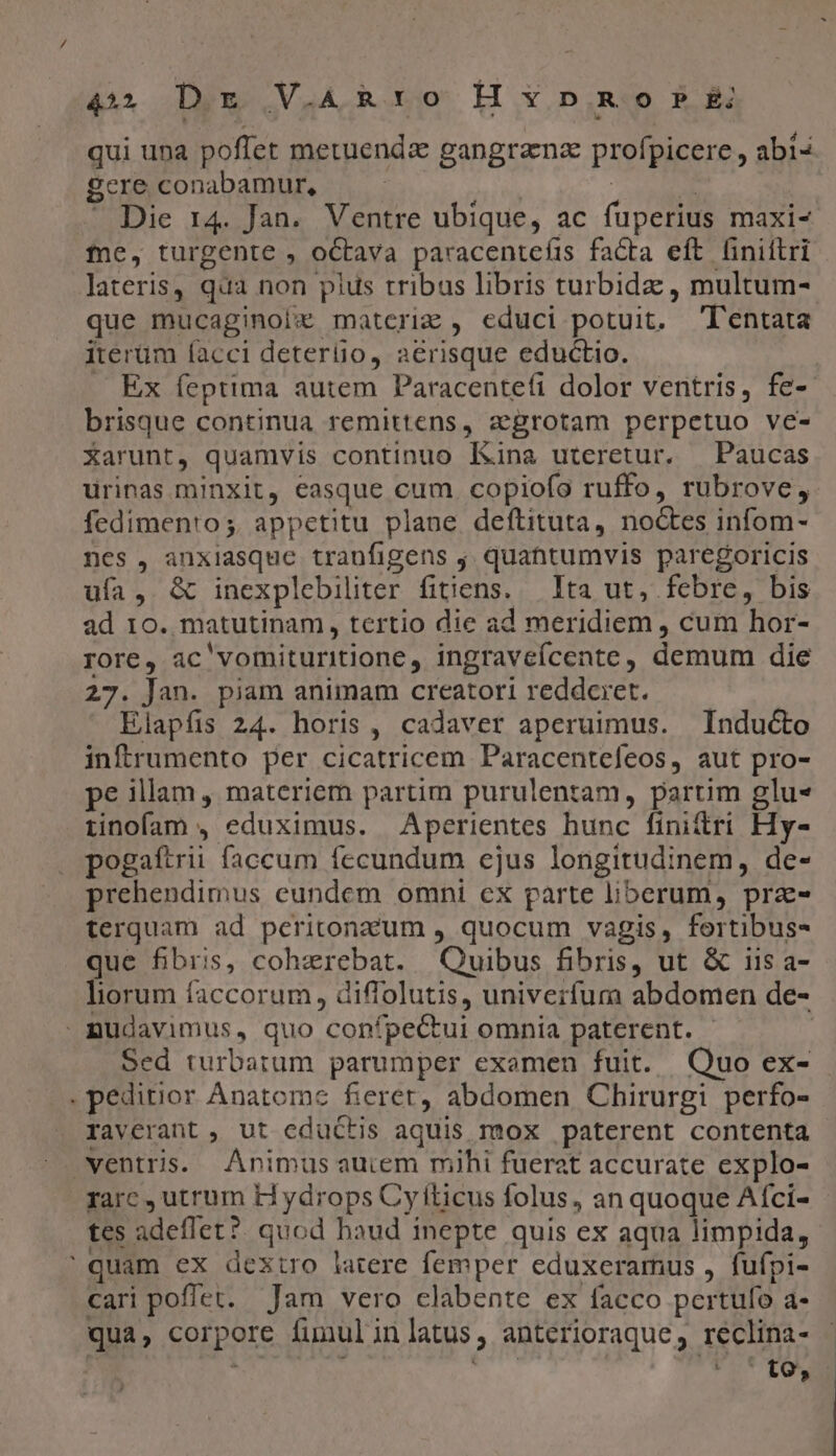 44 D xg V.ARxY0 H Y p.R o P £i qui una poffet metuenda gangranz profpicere , abi« gere conabamur, : | | » Die 14. Jan. Ventre ubique, ac fuperius maxi- fne, turgente , octava paracentefis facta eft liniflri lateris, qua non pius tribus libris turbida , multum- que mucaginol£ matcriz , educi potuit. Tentata iterüm facci deterüio, aerisque eductio. . Ex feptima autem Paracentefi dolor ventris, fe- brisque continua remittens, aegrotam perpetuo ve- Xarunt, quamvis continuo Kina uteretur. —Paucas urinas minxit, easque cum. copiofo ruffo, rubrove, fedimento;. appetitu plane deftituta, noctes infom- nes, anxiasque traufigens j quantumvis paregoricis ufa, &amp; inexplebiliter fitiens. — Ita ut, febre, bis ad 10. matutinam, tertio die ad meridiem , cum hor- rore, ac'vomituritione, ingraveícente, demum die 27. Jan. piam animam creatori reddcret. Elapfis 24. horis, cadaver aperuimus. Inducto inftrumento per cicatricem Paracentefeos, aut pro- pe illam , materiem partim purulentam, partim glu« iinofam , eduximus. Aperientes hunc finittri Hy- pogaftrii faccum fecundum ejus longitudinem, de- prehendimus eundem omni cx parte liberum, praz- terquam ad peritonzzum , quocum vagis, fortibus- que fibris, cohzrebat. Quibus fibris, ut &amp; 11s a- liorum faccorum, diffolutis, univerfumra abdomen de- » nudavimus, quo confpectui omnia paterent. j Sed turbatum parumper examen fuit. Quo ex- . peditior Anatome fieret, abdomen Chirurgi perfo- raverant, ut eductis aquis mox paterent contenta ventris. Animus auiem mihi fuerat accurate explo- farc , utrum Hydrops Cyiticus folus, an quoque Afci- tes adeflet? quod haud inepte quis ex aqua limpida, ' quam ex dextro latere femper eduxeramus , fufpi- cari poffet. Jam vero clabente ex facco pertuío a- qua, corpore funulinlatus, anterioraque, reclina-