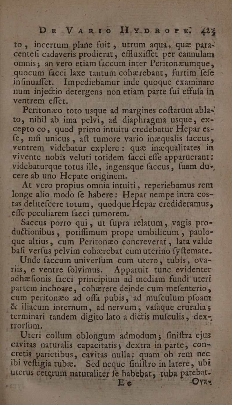 » / Dx. .VaAmnrOo ILvy.nROor?*x..423 to, incertum plane fuit , utrum aqua, quz para- centefíi cadaveris prodierat, efüluxiffet per cannulam omnis; an vero etiam faccum inter Peritonzeumque, quocum facci laxe tantum cohzrebant, furtim fefe infinuaffet. Impediebamur inde quoque examinare num injectio detergens non etiam parte fui effuía in ventrem effet. Peritonzo toto usque ad margines coftarum abla« to, nihil ab ima pelvi, ad diaphragma usque, ex- cepto co, quod primo intuitu credebatur Hepar es- íe, nifi unicus , aft tumore vario inzqualis faccus, ventrem. videbatur explere: qua inzqualitates in vivente nobis veluti totidem facci effe apparuerant: videbaturque totus ille, ingensque faccus, fuam du-« cere ab uno Hepate originem. . : At vero propius omnia intuiti, reperiebamus rem longe alio modo fe habere: Hepar nempe intra cos- ras delitefcere totum, quodque Hepar credideramus; cfle peculiarem faeci tumorem. | Saccus porro qui , ut fupra relatum, vagis pro- ductionibus , potiffimum prope umbilicum , paulo- que altius, cum Peritonzo concreverat, lata valde bafi verfus pelvim cohzrebat cum uterino fy ftemate. Unde faccum univerfum cum utero, tubis, ova- ris, e ventre folvimus. Apparuit tunc evidenter adhzífionis facci principium ad mediam fundi uteri partem inchoare, coharere deinde cum mefenterio, cum peritonzo ad offa pubis, ad mufculum pfoam .&amp; iliacum internum, ad nervum ; vaíaque cruralia s terminari tandem digito lato a dictis muículis , dex- trorfum. 2 wb Uteri collum oblongum admodum; finiftra ejus cavitas naturalis capacitatis; dextra in parte, con- Creti$ parietibus, cavitas nulla; quam ob rem nec Abiveftigia tube. — Sed neque finiftro in latere, ubt , urerus ceterum naturaliter fe habebat, tuba patebat- : Nu ctm run 2O YR