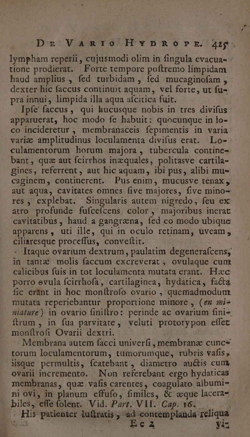 lympham repetii , cujusmodi olim in fingula evacua- - tione prodierat. Forte tempore poftremo limpidam haud amplius , fed turbidam , fed mucaginofam , dexter hic faccus continuit aquam, vel forte, ut fu- pra innui, limpida illa aqua afcitica fuit. Ipíe faccus , qui hucusque nobis in tres divifus apparuerat, hoc modo fe habuit: quocunque in lo- co incideretur , membranaceis fepimentis in varia varie amplitudinus loculamenta divifus erat. Lo- culamentorum horum majora, tubercula contine- bant, quz aut fcirrhos inzquales, politasve cartila- gines, referrent , aut hic aquam, ibi pus, alibi mu- caginem, continerent. Pus enim, mucusve tenax , aut aqua, cavitates omnes five majores, five mino-- res , explebat. Singularis autem nigredo, feu ex atro. profunde fufceícens color, majoribus inerat cavitatibus , haud a gangrana, íed co modo ubique apparens, uti ille, qui in oculo retinam, uveam, ENSTUE proceffus, conveftit. Itaque ovarium dextrum, paulatim degeneraícensy Hh tantz: molis faccum excreverat , ovulaque cum calicibus fuis in tot loculamenta mutata erant. Hzc. porro evula fcirrhofa, cartilaginea, hydatica, facta fic eránt in hoc monítrofo ovario , quemadmodum mutata reperiebantur proportione minore , (ez mis iature) in ovario finiftro: perinde ac ovarium fini- ítrum , in fua parvitate, veluti protorypon cfílet monítrofi Ovarii dextri. Membrana autem facci univerfi, membranz cunce torum loculamentorum, tumorumque, rubris vafis , isque permultis, ícatebant , diametro auctis cum ovarii incremento. ' INon referebant ergo hydaticas membranas, quae vafis carentes, coagulato albumi- ni ovi, in planum cffufo, fimiles, &amp; aque lacera-. Jam. effe (olent. Vid. Parz. VII. Cap. 16. E patienter luftratis e contem plauda- 1cliqua : € A yis