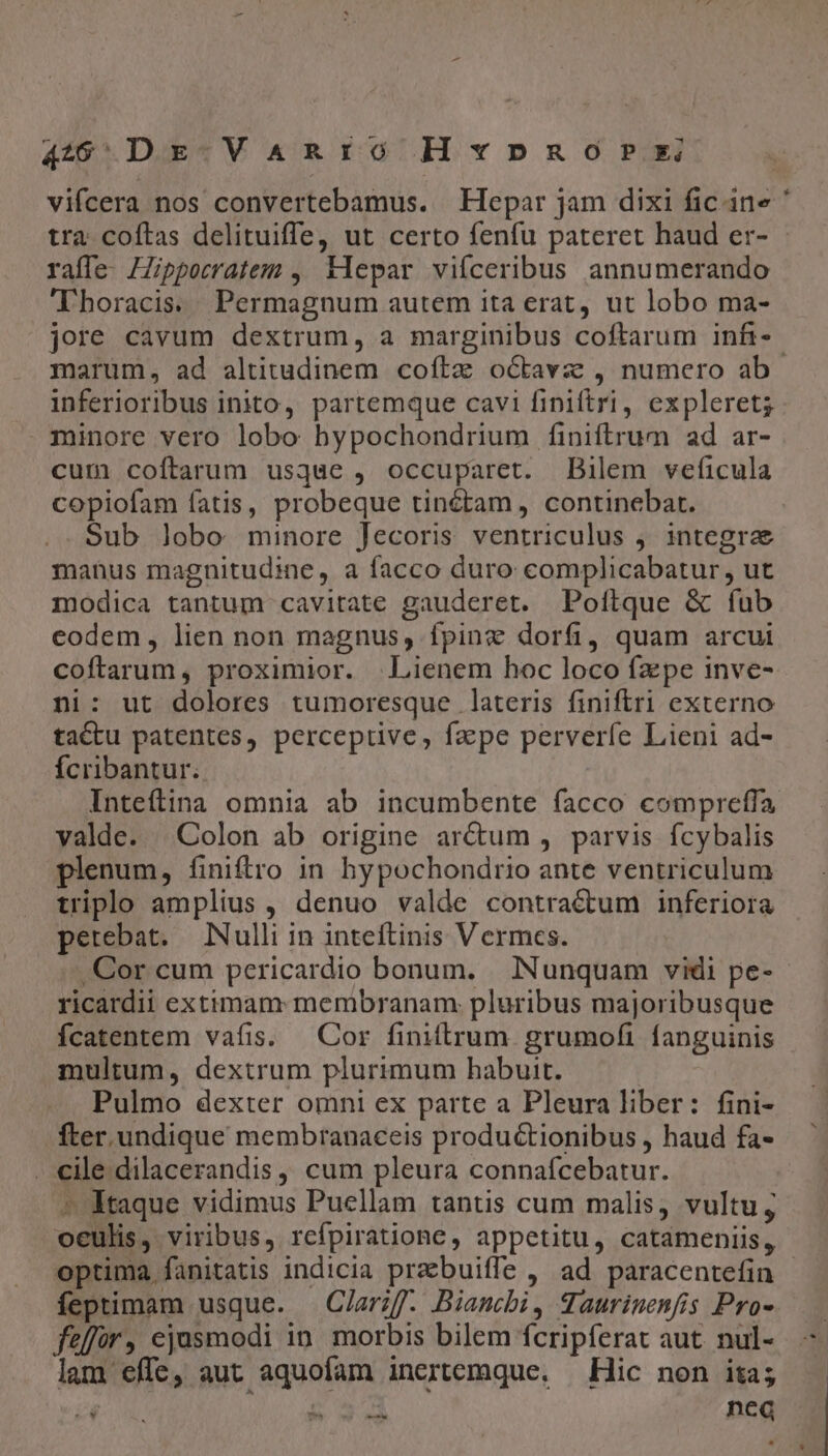 4205 Dr V ARIO HxvxpznoPx vifcera nos convertebamus. —Hepar jam dixi fic ine ' tra coftas delituiffe, ut certo fenfu pateret haud er- raífe- IZipporratem , Klepar viíceribus annumerando Thoracis.. Permagnum autem ita erat, ut lobo ma- jore cavum dextrum, a marginibus coftarum infi-- marum, ad altitudinem coítz octavz , numero ab inferioribus inito, partemque cavi fipiftri, expleret; - minore vero lobo bypochondrium finiftrum ad ar- cum coftarum usque , occuparet. Bilem veficula copiofam fatis, probeque tinétam , continebat. Sub lobo minore Jecoris ventriculus ,. integrae manus magnitudine, a facco duro complicabatur, ut modica tantum cavitate gauderet. Poftque &amp; fub codem, lien non magnus, fpinc dorfi, quam arcui coftarum, proximior. Lienem hoc loco fz pe inve- ni: ut dolores tumoresque lateris finiftri externo tactu patentes, perceptive, fape perveríe Lieni ad- fÍcribantur. Inteftina omnia ab incumbente facco compreffa valde. Colon ab origine ar&amp;um , parvis fcybalis plenum, finiftro in hypochondrio ante ventriculum triplo amplius , denuo valde contractum inferiora perebat. Nulli in inteftinis Vermces. .Cor cum pericardio bonum. INunquam vidi pe- ricardii extimam: membranam: pluribus majoribusque fcatentem vafis. Cor finiftrum. grumofi fanguinis multum, dextrum plurimum habuit. Pulmo dexter omni ex parte a Pleura liber: fini- fter. undique membranaceis productionibus , haud fa- . cile.dilacerandis, cum pleura connafcebatur. ^ Mtaque vidimus Puellam tantis cum malis, vultu; oculis, viribus, rcfpiratione, appetitu, catameniis, optima fanitatis indicia prebuiffe , ad paracentefin feptimam usque. — Clarzf. Biancbi, Taurinenfis Pro- feffor, ejusmodi in morbis bilem fcripferat aut. nul- lam effe, aut aquofam incrtemque, — Hic non ita; t e» nca eO?»