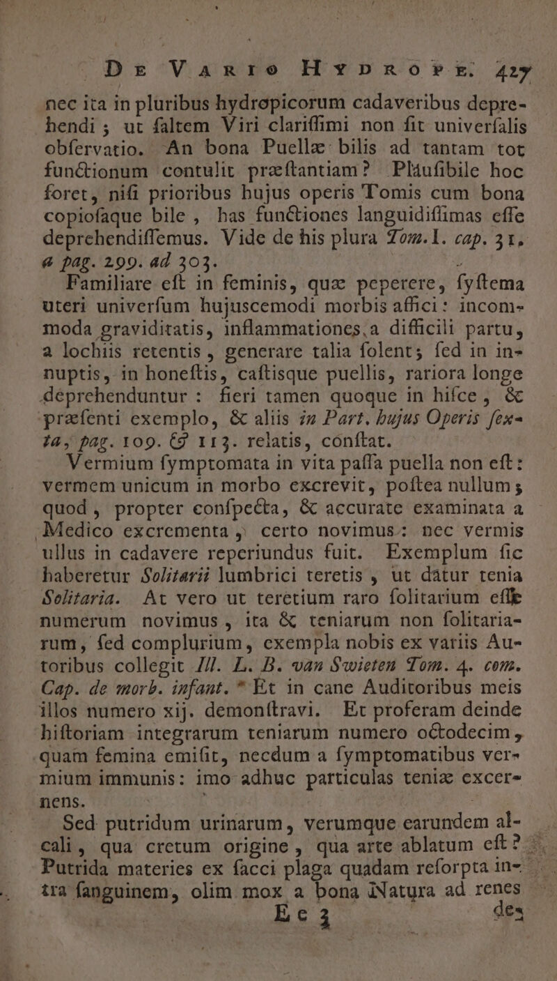 nec ita in pluribus hydropicorum cadaveribus depre- hendi ; ut faltem Viri clariffimi non fit univerfalis obfervatio. An bona Puellze: bilis ad tantam tot fun&amp;tionum contulit przíftantiam? Pláufibile hoc foret, nifi prioribus hujus operis omis cum bona copiofaque bile , has functiones languidiffimas effe deprehendiffemus. Vide de his plura Zom.lI. cap. 31. &amp; pag. 299. ad 303. Í Familiare eft in feminis, quz peperere, fyftema uteri univerfum hujuscemodi morbis affici: incom- moda graviditatis, inflammationes,a difficili partu, a lochiis retentis , generare talia folent; fed in in nuptis, in honeftis, caftisque puellis, rariora longe déprehenduntur : fieri tamen quoque in hifce, &amp; prafenti exemplo, &amp; aliis iz Part. bujus Operis fex- ia, pag. 109. C9 113. relatis, conftat. Vermium fymptomata in vita paífa puella non eft: vermem unicum in morbo excrevit, poftea nullum; quod, propter eonfpecta, &amp; accurate examinata a Medico excrementa , certo novimus: nec vermis ullus in cadavere reperiundus fuit. Exemplum fic haberetur Solitarii lumbrici teretis , ut dátur tenia Selitaria. At vero ut teretium raro folitarium efle numerum novimus , ita &amp; teniarum non folitaria- rum, fed complurium, exempla nobis ex variis Au- toribus collegit 7/7. L. B. vas $wieten Tom. 4. com. Cap. de morb. infant. * Et in cane Auditoribus meis ilos numero xij. demonítravi. Ec proferam deinde hiftoriam integrarum teniarum numero octodecim, .quam femina emifit, necdum a fymptomatibus ver- mium immunis: imo adhuc particulas tenia excer- nens. | | Sed putridum urinarum, verumque earundem al- —.. cali, qua cretum origine , qua arte ablatum eft? |. Putrida materies ex facci plaga quadam reforpta 1in- —. tra fanguinem, olim mox a bona iNatura ad renes -« Ec ad des