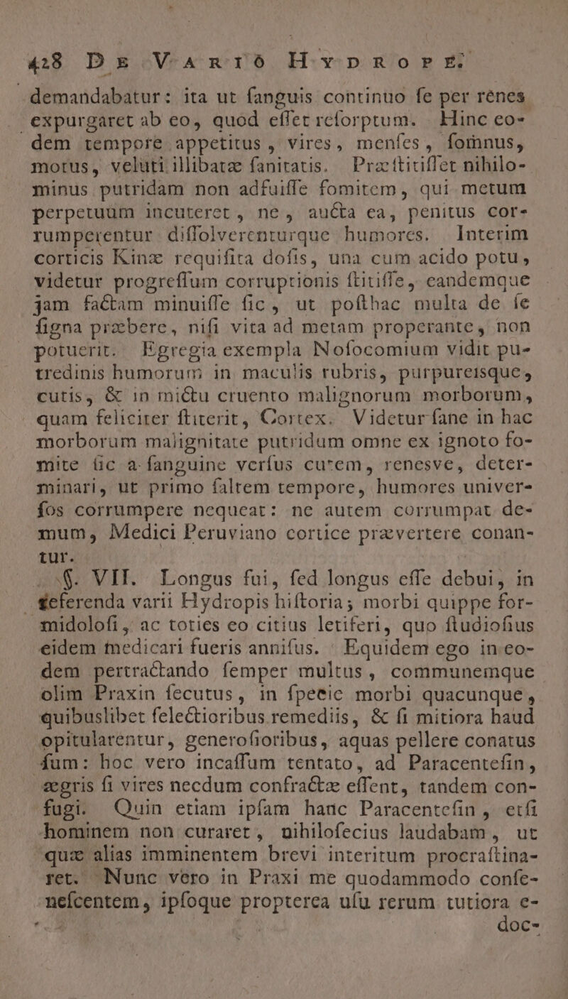 E 4948 Ds VAnriO HvpRorE demandabatur: ita ut fanguis continuo fe per renes expurgaret ab eo, quod effet rcforptum. | Hinc eo- dem tempore appetitus , vires, meníes, fomnus, morus, veluti illibatze fanitatis. | Practticiffet nihilo- minus putridam non adfuiffe fomitem, qui metum perpetuum incuterct , ne , aucta ea, penitus cor- rumperentur diffolverenturque humores. — Interim corticis Kinz. requifita dofis, una cum acido potu, videtur progreffum corruptionis ftitiffe ; candemque jam factam minuiffe fic ,' ut pofthac multa de íe figna przbere, nifi vita ad metam properante, non potuerit. Egregia exempla INofocomium vidit pu- tredinis humorum in. maculis rubris, purpureisque; cutis, &amp; in mictu cruento malignorum morborum, quam feliciter ftiterit, Cortex. Videtur fane in hac morborum malignitate putridum omne ex ignoto fo- mite üc a fanguine verfus cu*em, renesve, deter- minari, ut primo faltem tempore, humores univer- fos corrumpere nequeat: ne autem corrumpat. de- mum, Medici Peruviano cortice przvertere conan- tur. 28. VII. Longus fui, fed longus effe debui, in .Seferenda varii Hydropis hiftoria; morbi quippe for- 3midolofi ,' ac toties eo citius letiferi quo fludiofius eidem medicari fueris annifus. ' Equidem ego in. eo- dem pertractando femper multus, communemque olim Praxin fecutus, in fpeeic morbi quacunque , quibuslibet felectioribus remediis, &amp; fi mitiora haud opitularentur, generofioribus , aquas pellere conatus Aum: hoc vero incaffum tentato, ad Paracentefin, zegris f1 vires necdum confractz effent, tandem con- fugi. Quin etiam ipfam hauc Paracentefin ,. etfi hominem non curaret , nihilofecius laudabam , ut quz alias imminentem brevi interitum procraítina- ret. Nunc vero in Praxi me quodammodo confe- neícentem, ipfoque propterea ufu rerum tutiora e- «A doc-