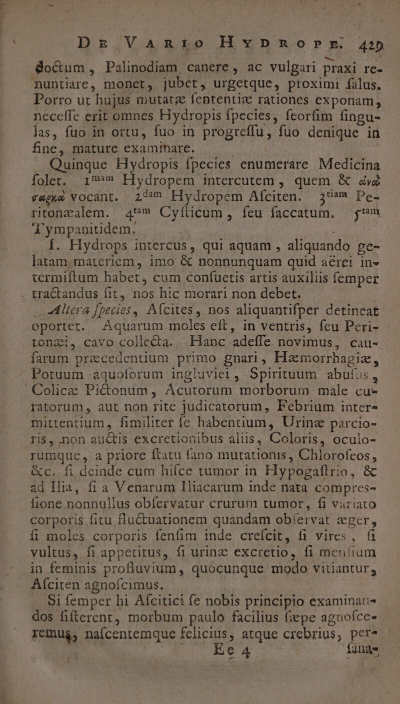 Dr Vanio Hypmorrm 242 doctum, Palinodiam canere, ac vulgari praxi re- nuntiare, monct, jubet, urgetque, proximi falus, Porro ut hujus mutatz fententiz rationes exponam; neceffe erit omnes Hydropis fpecies, fcorfim fingu- las, fuo in ortu, fuo in progreffu, fuo denique in fine, mature examinare. | Quinque Hydropis fpecies enumerare Medicina foler. 17*» Hydropem intercutem , quem &amp; ad vegke vocant. 2^ EHydropem Aíciten. 593 Pe- ritonzalem. 4** Cyflicum, feu faccatum, — $m o'ympanitidem. JR Í. Hydrops intercus, qui aquam , aliquando ge- latam, materiem, imo &amp; nonnunquam quid aerei in» termiftum habet, cum confuctis artis auxiliis femper . tractandus fit, nos hic morari non debet. Aliera [pecies ,, Afcites , nos aliquantifper detineat oportet. Aquarum moles eft, in ventris, feu Peri- toni, cavo collecta. Hanc adeffe novimus, cau- farum praecedentium primo gnari, Hamorrhagiz, Potuum :aquoforum ingluviei, Spirituum abufus, ' Colicze Pictonum, Ácutorum morborum male cu- ratorum, aut non rite judicatorum, Febrium inter- mittentium, fimiliter fe habentium, Urine parcio- ris, .non auctis excretionibus aliis, Coloris, oculo- rumque, a priore ftatu fano mutationis Chlorofeos , &amp;c. fi deinde cum hifce tumor in Hypogaflrio, &amp; ad Ilia, fia Venarum Iliacarum inde nata compres- fione nonnulius obíervatur crurum tumor, fi variato corporis fitu fluCtuationem quandam ob/ervat zger, íi moles corporis fenfim inde crefcit, fi vires, fi vultus, fi appetitus, fi urinzc excretio, fi mentium in feminis profluvium, quocunque modo vitiantur, Aíciten agnoícimus. | Si femper hi Afcitici fe nobis principio examinar dos fifterent, morbum paulo facilius fiepe aguofce- remug, naícentemque fclicius, atque crebrius, per* b |. Eet4 | fana