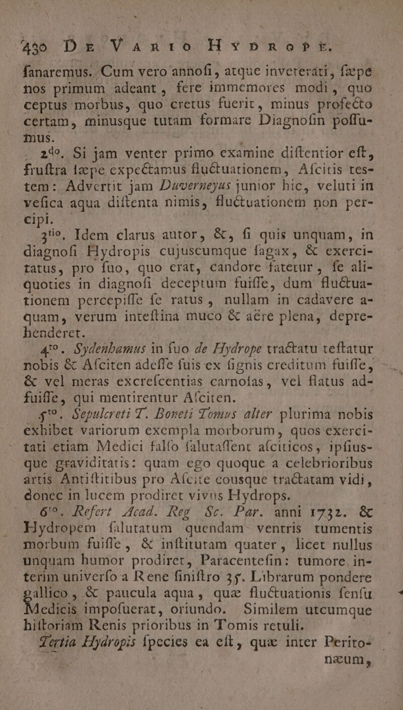 X » 450 DE Van:o Hv*ynpnonf t. fanaremus. Cum vero annofi, atque invereráti, faepe . nos primum adeant, fere immemores modi , quo. ceptus morbus, quo cretus fueric, minus profecto certam, minusque tutam formare Diagnofin poffu- inus. . 249. Si jam venter primo examine diftentior eft, fruftra 1zepe expectamus fluctuationem, Aícitis tes- tem : Advertit jam Dzverzeyus junior hic, veluti in | vefica aqua diftenta nimis, fluctuationem non per- Cipi. 39, Idem clarus autor, &amp;, fi quis unquam, in diagnofi Flydropis cujuscumque fagax, &amp; exerci- tatus, pro fuo, quo crat, candore faterur , fe ali- quoties in diagnofi deceptum fuiffe, dum flu&amp;ua- tionem percepiffe fe ratus , nullam in cadavere a- quam, verum inteftina muco &amp; aére plena, depre- henderet. 4'9. Sydeubamus v fuo de Hydrope tractatu teftatur nobis &amp; Afciten adeffe fuis ex fignis creditum fuiffe, &amp; vel meras excrefcentias carnoías, vel flatus ad- fuiffe, qui mentirentur Afíciten. j $9. Sepulereti 4. Boneti Tomus alter plurima nobis exhibet variorum exempla morborum, quos exerci- tati etiam Medici falfo falutaffent aíciticos, ipfius- que graviditatis: quam ego quoque a celebrioribus artis Antiftitibus pro Áfcite cousque tractatam vidi, donec in lucem prodiret vivus Hydrops. 6'9. Refert 4cad. Reg $c. Par. anni 1732. &amp; Hydropem falutatum | quendam. ventris tumentis morbum fuifle, &amp; inftitutam quater, licet nullus unquam humor prodiret, Paracentefin: tumore. in- terim univerfo a Rene finiftro 35. Librarum pondere allico , &amp; paucula aqua, qua fluctuationis fenfu Aedicis impofuerat, oriundo. Similem utcumque hittoriam Renis prioribus in 'Tomis rctuli. | Tertia Hydropis Ípecies ea elt, qua inter Perito- pod naum,
