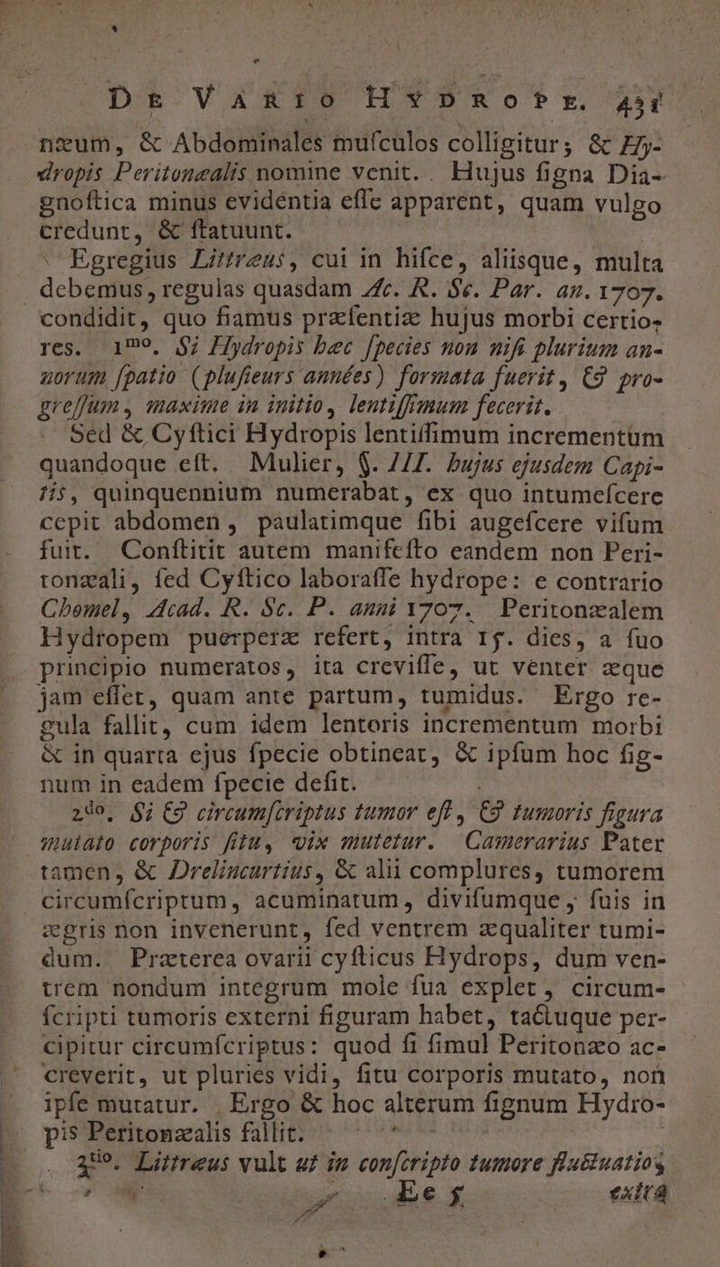 i] e Dr Vamnuro HY»Dano»Pr. 300 dropis Peritonealis nomine venit. . Hujus figna Dia- gnoftica minus evidentia effe apparent, quam vulgo credunt, &amp; ftatuunt. | : Egregius Litfreus, cui in hifce, aliisque, multa condidit, quo fiamus prafentize hujus morbi certio; res. 199. $7; Hydropis bec fpecies non nifi plurium an- norum fpatio (plufieurs années) formata fuerit, C9. pro- greffum , maxime in initio, leutiffmum fecerit. Sed &amp; Cyftici Hydropis lentiffimum incrementum quandoque eft. Mulier, $. 741. bujus ejusdem Capi- 1i$, quinquennium numerabat, ex quo intumeícere cepit abdomen , paulatimque fibi augefcere vifum. fuit. Conftitit autem manifefto eandem non Peri- tonzali, fed Cyftico laboraffe hydrope: e contrario Cbemel, Acad. R. Sc. P. anni 1707. Peritonzalem Hydropem puerperz refert, intra Ij. dies, a fuo principio numeratos, ita creviffe, ut venter aque jam effet, quam ante partum, tumidus. Ergo rc- 2ula fallit, cum idem lentoris incrementum morbi &amp; in quarta ejus fpecie obtineat, &amp; ipfum hoc fig- num in eadem fpecie defit. | 29o, $i; C9 circum[criptus tumor eff , C9 tumoris figura muiato corporis fili, «ix mutetur. — Casuerarius Pater tamen, &amp; JDreligcurtius, &amp; alii complures, tumorem zgris non invenerunt, fed ventrem zqualiter tumi- dum. Praterea ovarii cyfticus Hydrops, dum ven- trem nondum integrum mole fua explet, circum- Ícripti tumoris externi figuram habet, ta&amp;tuque per- cipitur circumfcriptus: quod fi fimul Peritonzo ac- creverit, ut pluries vidi, fitu corporis mutato, non ipfe mutatur. | Ergo &amp; hoc alterum fignum Hydro- pi5 Peritonzalis fallit. iud 399. Littreus vult a£ im confcripto tumore flutiuatios | :