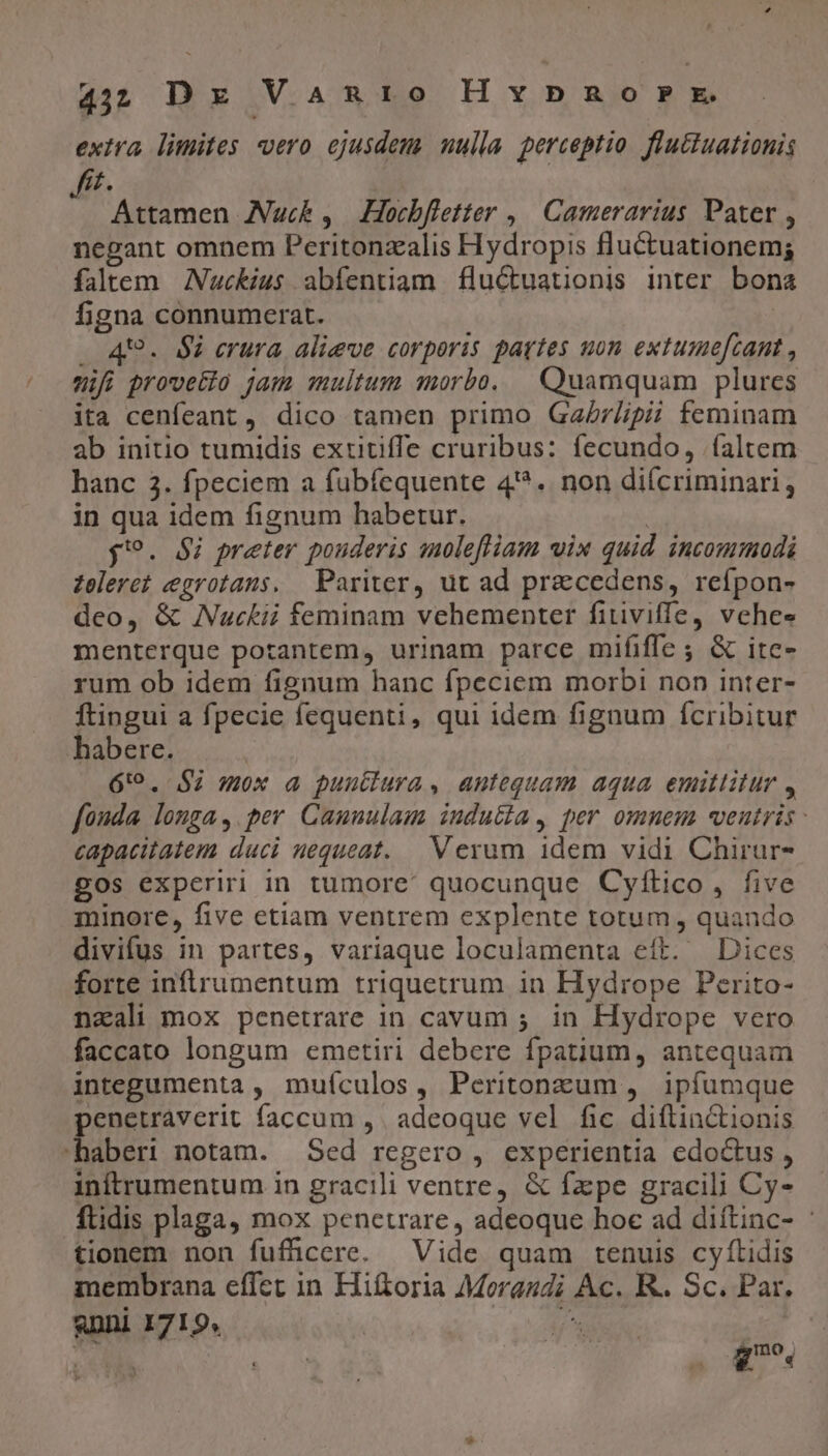 exira limites vero ejusdeu. uulla perceptio flutiuationis £. | s Attamen ANuck , Hocbfietter ,| Camerarius Pater , negant omnem Peritonzalis Hydropis fluctuationem; faltem Nuckius abfentiam fluctuationis inter bon figna connumerat. ' . 49. $i erura alieve corporis partes uon extume[zant , mifi prove&amp;lo jam multum morbo. | Quamquam plures ita cenfeant , dico tamen primo GaZ7/ipii feminam ab initio tumidis extitiffe cruribus: fecundo, (altem hanc 3. fpeciem a fubíequente 4*9. non diícriminari, in qua idem fignum habetur. | $9. $i preter pouderis aoleftiam vix quid incommodi Zeleret egrotans. Pariter, ut ad praecedens, reífpon- deo, &amp; Nuckii feminam vehementer fitiviffe, vehes menterque potantem, urinam parce mififfe ; &amp; itc- rum ob idem fignum hanc fpeciem morbi non inter- ftingui a fpecie fequenti, qui idem fignum fcribitur habere. | 6:9. $2 mox a puutiura, antequam aqua emittitur , fonda longa, per Caunulam iudu&amp;a, per ommem wenutris - capacitatem duci nequeat. V exum idem vidi Chirur- gos experiri in tumore: quocunque Cyftico, five minore, five etiam ventrem explente totum, quando divifus in partes, variaque loculamenta eít. Dices forte inftrumentum triquetrum in Hydrope Perito- nzali mox penetrare in cavum ;. in Hydrope vero faccato longum emetiri debere fpatium, antequam integumenta , muículos, Peritonzum , ipfumque penetraverit faccum ,. adeoque vel fic diflinctionis haberi notam. Sed regero , experientia edoctus , inftrumentum in gracili ventre, &amp; fzpe gracili Cy- ftidis plaga, mox penetrare, adeoque hoc ad diítinc- : tionem non fufüccre. Vide quam tenuis cyftidis membrana effet in Hiftoria Morandi Ac. R.. Sc. Par. anni 1719, j^ T D- i