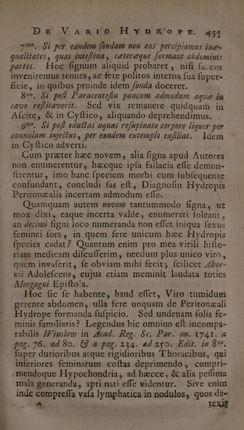Dg VAR [o H v D &amp;'o » r. 455 7729. $i per eaudem [bndam non eas. percipiamus ime qualitates , quas inteflina, .cetereque formant abdominis gartes. Hoc fignum aliquid. probaret , nifi fa.cos inveniremus tenues, ac fere politos interna fua füper- ficie, in quibus proinde idem /oz;4a doceret. 8o, $j pof Paracentefin paucum admodum aque in cavo. reflitaverit. Sed vix remanere quidquam in 9no. $7 poft edutlas aquas refupinato corpore liquor per cannulam iujetius, per eaudem extemplo exfiliat. ldem in Cyftico adverti. Cum prater hzc novem, alia figna apud Autores non enumerentur, hacque ipía fallacia efle demon- firentur, imo hanc fpeciem morbi cum íubfequente Peritonzalis incertam admodum effe. Quamquam autem zevez; tantummodo figna, ut mox-dixi, eaque incerta valde, enumerari foleant , an decimi figni loco numeranda non efTet iniqua fexus feminei fors, in quem fere unicum hzc Hydropis fpecies cadat? Quantum enim pro mea virili hifto- riam medicam difícufferim, necdum plus unico viro, quem invaferit, fe obviam mihi fecit; fcilicet Zbor- 4i; Adolefcens, cujus etiam meminit laudata toties Morgagni Epiftola. | Hoc fic fe habente, haud effet, Viro tumidum gerente abdomen, ulla fere unquam de Peritonzali Hydrope formanda fufpicio. Sed undenam folis fe- minis familiaris? Legendus hic omnino eft incompa- rabilis ZZipslow in Z£cad. Reg. $c. Par. an. Yy41. &amp; pag. 76. ad 80. C9 a pag. 234. ad 240. Edit. in 89. fuper durioribus atque rigidioribus T'horacibus, qui inferiores feminarum coftas deprimendo ,. compri- -mendoque Hypochondria, ad hzcce, &amp; alia peflima mala generanda, apti mati effe videntur. Sive enim comprefla vaía lymaphatica in nodulos, quos dé-- ^ ia | tcx