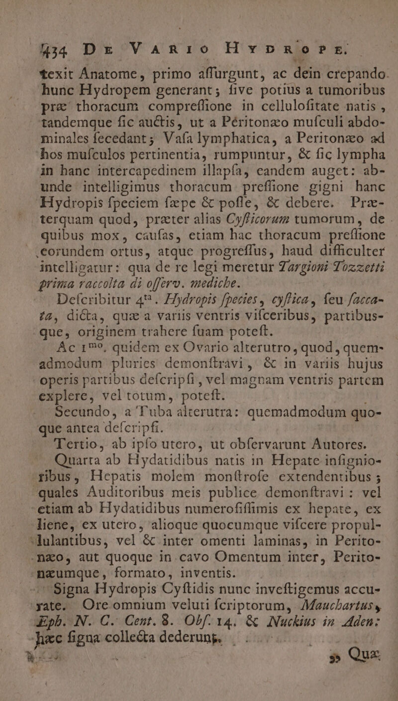 44 DE VaAnio Hvpnmo s? t. texit Ánatome, primo affurgunt, ac dein crepando. hunc Hydropem generant; five potius a tumoribus pre thoracum compreflione in cellulofitate natis , tandemque fic auctis, ut a Péritonzo mufculi abdo- minales fecedant ; Vafa lymphatica, a Peritonzo ad hos muículos pertinentia, rumpuntur, &amp; fic lympha in hanc intercapedinem illapfa) eandem auget: ab- unde intelligimus thoracum prefüione gigni hanc Hydropis fpeciem fzpe &amp; pofle, &amp; debere. Prz- terquam quod, prater alias Cy//icorum tumorum, de . quibus mox, caufas, etiam hac thoracum preffione .€orundem ortus, atque progreffus, haud difficulter intelligatur: qua de re legi meretur Zazgiosi Tozzetti grima raccolta di offero. mediche. Defcribitur 4? . Z/ydropis fpecies , cyflica, feu facca- 72, di&amp;a, qux a variis ventris vifceribus, partibus- que, originem trahere fuam poteft. | Ác 179, quidem ex Ovario alterutro, quod , quem- admodum pluries demoníftravi, G&amp; in variis hujus - operis partibus defcripfi, vel magnam ventris partem explere, vel totum, poteft. IE Secundo, a Tuba alterutra: quemadmodum quo- que antea defcripfi. Tertio, ab ipfo utero, ut obfervarunt Autores. Quarta ab Hydatidibus natis in. Hepate infignio- ribus, Hepatis molem montlrofe extendentibus ; -quales Auditoribus meis publice demonftravi : vel -etiam ab Hydatidibus numerofiffimis ex hepate, ex liene, ex utero, alioque quocumque vifcere propul- *dulantibus, vel &amp; inter omenti laminas, in Perito- .nao, aut quoque in.cavo Omentum inter, Perito- naeumque, formato, inventis. -' Signa Hydropis Cyftidis nunc inveftigemus accu- yate. Ore omnium veluti fcriptorum, Maucbartuss, &amp;Epb. N. C. Cent. 8. Obf. 14. &amp; ANuckius in Aden: Jiec figua colle&amp;ta dederung, — T Wr Ag » Qux P4