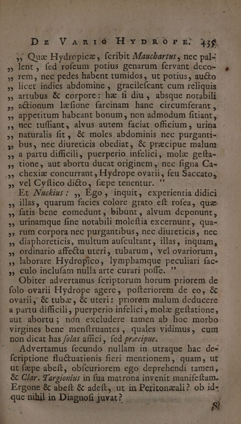 Dr Vanióo HxvpRorr 33g » Quz Hydropicz, fcribit Maucbartus , nec pal- ,; lent, fed rofeum potius genarum fervant deco- rem, nec pedes habent tumidos, ut potius, aucto ,; licet indies abdomine , gracilefcant cum reliquis , artubus &amp; corpore: hz 1i diu , absque notsbili ,, aC&amp;ionum lefione farcinam hanc circumferant , ,; appetitum habeant bonum, non admodum fitiant, ,, nec tuífiant, alvus autem faciat officium , urina , naturalis fit, &amp; moles abdominis nec purganti- 4» bus, nec diureticis obediat, &amp; pracipue malum 5 à partu difficili, puerperio infelici, mola gefta- ,; tione, aut abortu ducat originem , nec figna Ca- 5» chexiz concurrant, Hydrope ovarii, feu Saccato, ,; vel Cyítico dicto, fpe tenentur. ' Et Auckius: ,, Ego, inquit, experientia didici ,; illas, quarum facies colore grato eft rofea, quae , fatis bene comedunt, bibünt, alvum deponunt, ,; urinamque fine notabili moleftia excernunt, qua- »,; rum corpora nec purgantibus, nec diureticis, nec , diaphoreticis, multum auícultant, illas, inquam, ,; ordinario affectu uteri, tubarum, vel ovariorum, laborare Hydropico, lymphamque peculiari fac- ,; culo inclufam nulla arte curari poffe. ' | Obiter advertamus fcriptorum horum priorem de folo ovarii Hydrope agere, pofteriorem de eo, &amp; ovarii, &amp; tuba, &amp; uteri: priorem malum deducere a partu difficili, puerperio infelici , mola geftatione, aut abortu; non excludere tamen ab hoc morbo virgines bene menftruantes ,. quales vidimus, cum non dicat has /o/as affici, fed precipue. Advertamus fecundo nullam in utraque hac des - fcriptione fluctuatienis fieri mentionem ,. quam, ut ut fzepe abeit, obícuriorem ego deprehendi tamen, &amp; Clar. dargiouius in fua matrona invenit manifcftam. | Ergone &amp; abeft &amp; adeft, ut in Peritonzali? ob id- que nihil in Diagnofi juvat? . ioBibo: à | | e -— ^