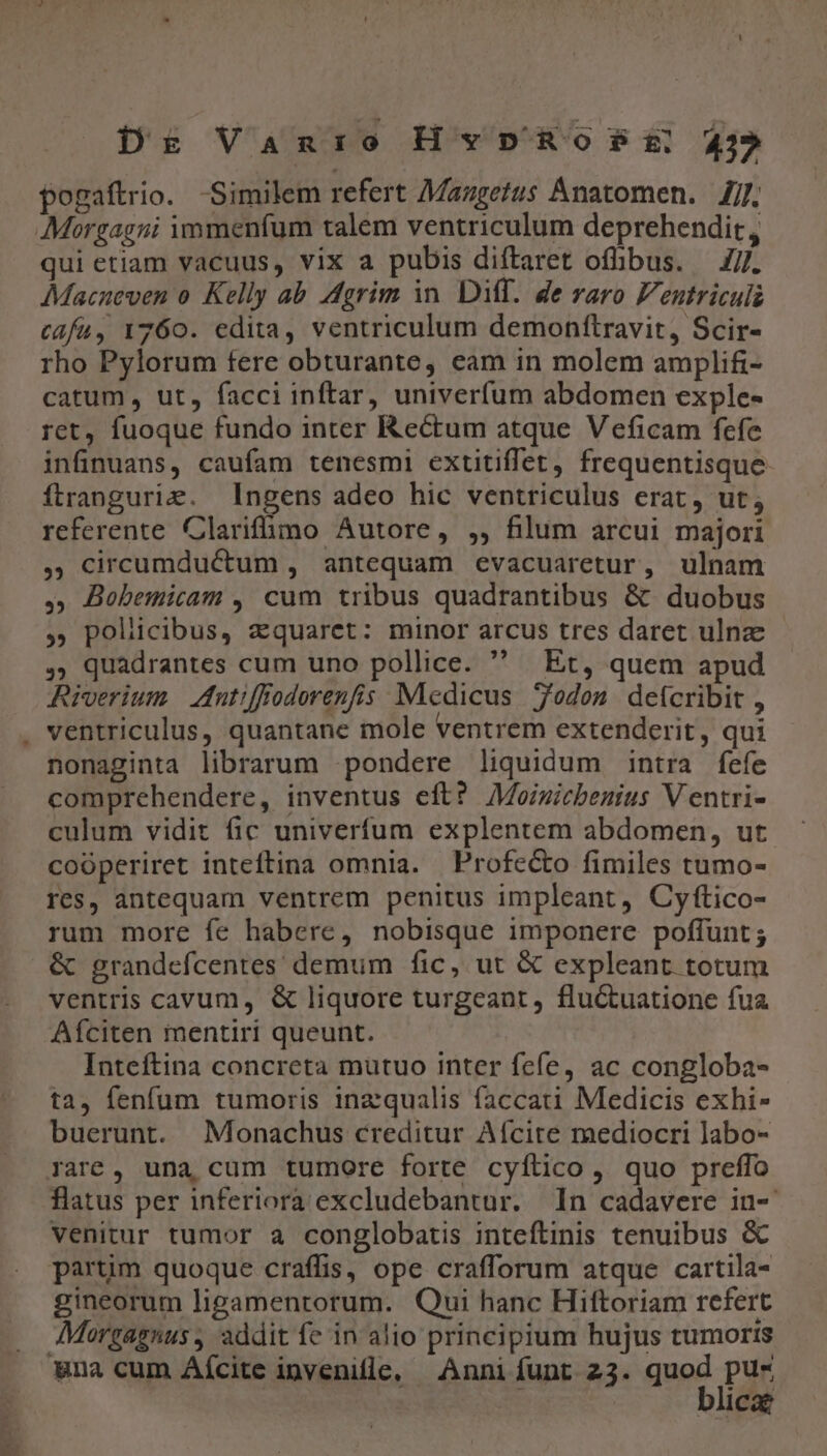 Dr Van:io HvpnosPt 43 pogaftrio. Similem refert Mazgetus Anatomen. 7/7. Morgagni immenfum talem ventriculum deprehendit, qui etiam vacuus, vix a pubis diftaret ofhibus. — 7/7. Macueven o. Kelly ab. dgrim in. Diff. de raro Ventriculi cafu, 1760. edita, ventriculum demohftravit, Scir- rho Pylorum fere obturante, eam in molem amplifi- catum , ut, facci inftar, univerfum abdomen exple- ret, fuoque fundo inter Rectum atque Veficam fcfe infinuans, caufam tenesmi extitiffet, frequentisque ftrangurie. ngens adeo hic ventriculus erat, ut; referente Clarifümo Autore, ,, filum arcui majori 5 Circumductum , antequam evacuaretur, ulnam ,; Bobemicam , cum tribus quadrantibus &amp; duobus » policibus, zquarct: minor arcus tres daret ulnz , quadrantes cum uno pollice.  Et, quem apud Riverium | dutiffodorenfis Medicus odon deícribit , ventriculus, quantane mole ventrem extenderit, qui nonaginta librarum pondere liquidum intra fefe comprehendere, inventus eft? AMoimicbenius V entri- culum vidit fic univerfum explentem abdomen, ut coóperiret inteftina omnia. Profecto fimiles tumo- res, antequam ventrem penitus impleant, Cyftico- rum more fe habere, nobisque imponere poffunt ; &amp; grandefcentes demum fic, ut &amp; expleant totum ventris cavum, &amp; liquore turgeant, fluctuatione fua Afciten mentiri queunt. Inteftina concreta mutuo inter fefe, ac congloba- ta, fenfum tumoris inz qualis faccati Medicis exhi- buerunt. Monachus creditur Afcire mediocri labo- rare, una cum tumore forte cyftico , quo preffo flatus per inferiora excludebantur. In cadavere in- venitur tumor a conglobatis inteftinis tenuibus &amp; partim quoque craffis, ope crafforum atque cartila- gineorum ligamentorum. Qui hanc Hiftoriam refert Morgagnus , addit fe in alio principium hujus tumoris Wna cum Aícite invenifle, Anni funt 23. quoc Pur Ica?