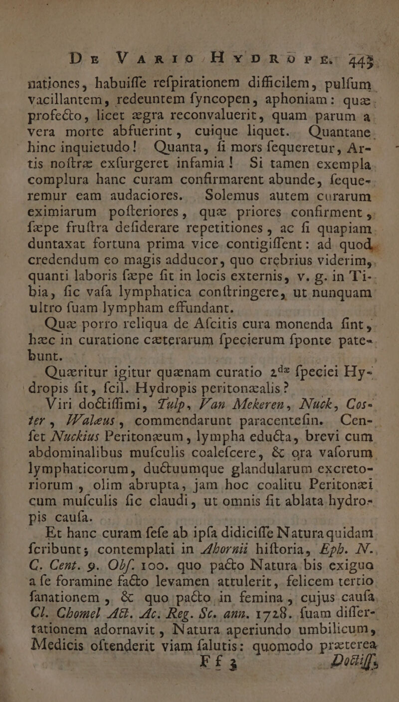 Dre Vanio.Hxpnoevet- 245 nationes, habuiffe refpirationem difficilem, pulfum. vacillantem, redeuntem fyncopen, aphoniam: quz. profecto, licet aegra reconvaluerit, quam parum a. vera morte abfuerint, cuique liquet. —Quantane. hinc inquietudo! . Quanta, fi mors fequeretur, Ar- tis noftrae exfurgeret infamia! Si tamen exempla complura hanc curam confirmarent abunde, íeque-. remur eam audaciores. | Solemus autem curarum. eximiarum pofíleriores, quz priores. confirment ,. Ízpe fruítra defiderare repetitiones , ac fi quapiam. duntaxat fortuna prima vice. contigiffent: ad quod, credendum ceo magis adducor, quo crebrius viderim,. quanti laboris fzpe fit in locis externis, v. g. in Ti-. bia, fic vafa lymphatica conítringere, ut nunquam ultro fuam lympham cffundant. Quz porro reliqua de Aícitis cura monenda fint, hzc in curatione ceterarum fpecierum fponte pate-. bunt. | | Quaeritur igitur quanam curatio 22* fpeciei Hy- dropis fit, fcil. Hydropis peritonzalis? | Viri doctiffimi, 7Z4/p. Jan Mekeren ,. INuck, Cos- tr, ÍZValeus, commendarunt paracentefin..— Cen-. fet Nuckius Peritongum , lympha educta, brevi cum abdominalibus mufculis coalefcere, &amp; ora vaforum lymphaticorum, ductuumque glandularum excreto- riorum , olim abrupta, jam hoc coalitu Peritonzi cum muículis fic claudi, ut omnis fit ablata hydro- pis caufa. Et hanc curam fefe ab ipía didiciffe Naturaquidam fcribunt; contemplati in ZLorzii hiftoria, Epb. JN. C. Cent. 9. Obf. 100. quo pacto Natura bis exigua afe foramine fa&amp;to levamen attulerit ,. felicem tertio fanationem ,. &amp; quo pacto in femina j. cujus caufa, Cl. Cbomel AG. ec. Reg. $c. ann. 1728. fuam differ-.— tationem adornavit , Natura aperiundo umbilicum, Medicis oftenderit viam falutis: quomodo praterea Ffs . Dotiis