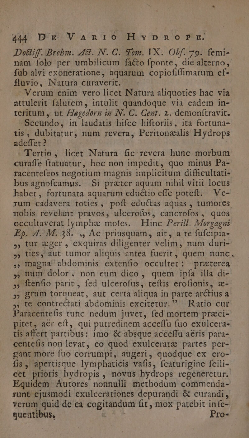 Dotti. Brebm. A8. N. C. Tom. YX. Obf. 79. femi- nam íolo per umbilicum facto fponte, die alterno, fub alvi exoneratione, aquarum Copiofiffimarum cf- fluvio, Natura curaverit. Verum enim vero licet Natura aliquoties hac via. attulerit falutem, intulit quandoque via eadem in- teritum , ut /7egedorn in IN. C. Cent. 2. demoníftravit. Secundo, in laudatis hifce hiftoriis, ita fortuna- tis , dubitatur, num revera, Peritonzalis Hydrops adeffet ? 'lTertio , licet Natura fic revera hunc morbum curafle ftatuatur, hoc non impedit, quo minus Pa- racentefeos negotium magnis implicitum difficultati- bus agnofcamus. $1 prater aquam nihil vitii locus habet, fortunata aquarum eductio effe poteft. — Ve- rum cadavera toties, poft eductas aquas , tumores nóbis revelant pravos, ulcerofos, cancrofos, quos occultaverat lympha moles. Hinc Perill. Morgagui Kp. 4. M. 38. ,, Ac priusquam, ait, a te fufcipia- ,; tur dger, exquiras diligenter velim, num duri- ,) tits, aut tumor aliquis antea fuerit, quem nunc. magna abdominis extenfio occultet: przterea , num dolor. non eum dico , quem ipía illa di- ,» ftenfio parit , fed ulcerofus, teftis erofionis, z- » Brum torqueat, aut certa aliqua in parte arctius a te contrectati abdominis excitetur. ^ Ratio cur Paraeehtelis tunc nedum juvet, fed mortem przci- pitet, ar eít, qui putredinem acceffu fuo exulcera- tis affert par tibus: imo &amp; absque acceffu aéris para- centefis non levat, eo quod exulceratz partes per- gant more fuo corrumpi, augeri, quodque ex ero- fis, apertisque lymphaticis vafis, fcaturiginc fcili- cet prioris hydropis , novus hydrops regeneretur. Equidem Autores nonnulli methodum commenda- runt ejusmodi exulcerationes depurandi &amp; curandi, verum quid de ea vi xe fit, mox patebit infe- quentibus, | Pro-