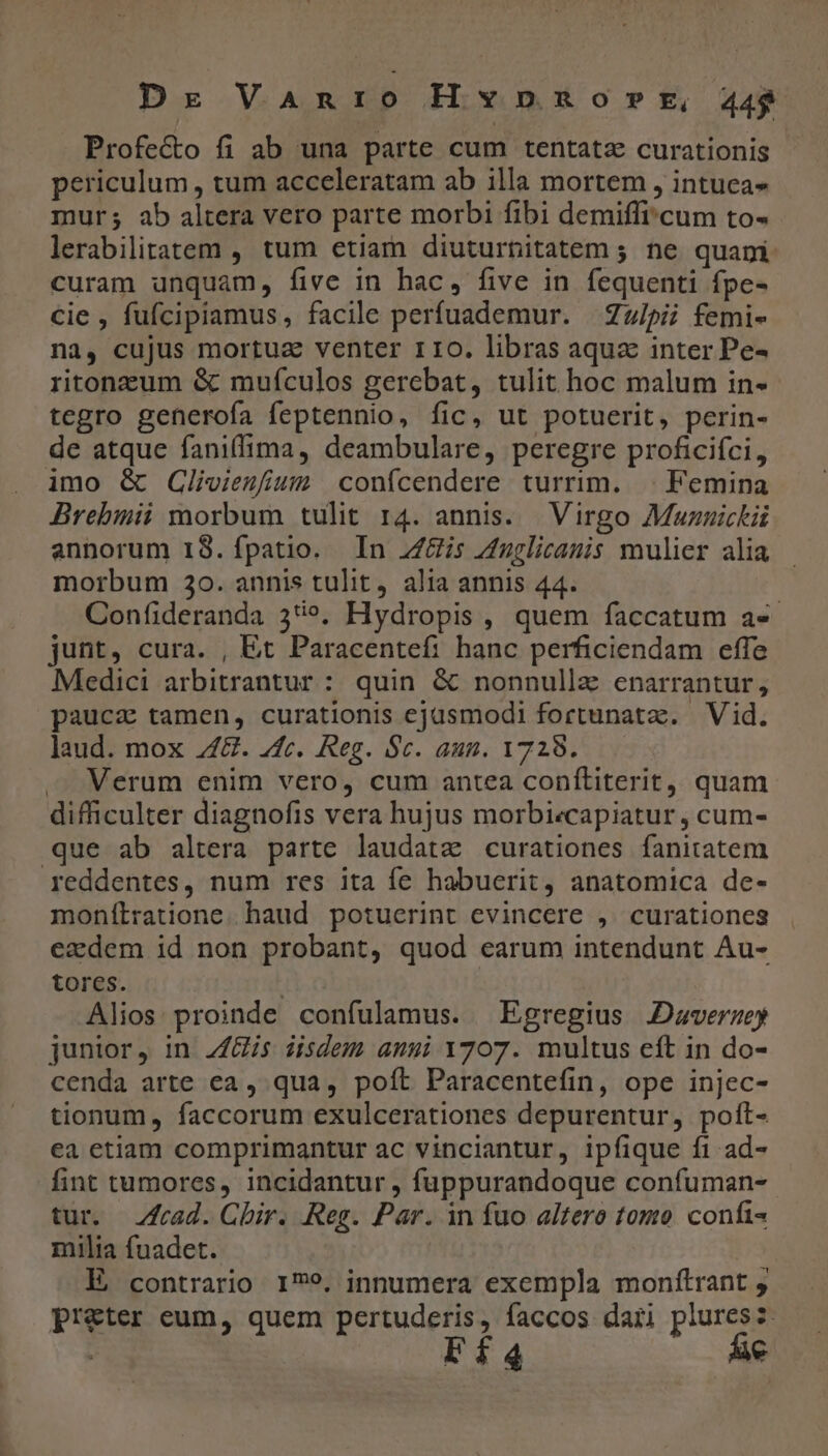 Dr VARIO Hvnpnosprt, 44$ Profecto fi ab una parte cum tentata curationis periculum, tum acceleratam ab illa mortem , intuea» mur; ab altera vero parte morbi fibi demiffi'cum to- lerabilitatem , tum etiam diuturnitatem ; ne quani curam unquam, five in hac, five in fequenti fpe- cie , fufcipiamus, facile perfuademur. Zulpii femi- na, cujus mortua venter 110. libras aqua inter Pe- ritonzum &amp; mufculos gerebat, tulit hoc malum in- tegro generofa feptennio, fic, ut potuerit, perin- de atque faniffima, deambulare, peregre proficifci, imo &amp; QGlioiezfius confícendere turrim. | Femina Brebmii morbum tulit 14. annis. Virgo Muznickii annorum IS.íÍpatio. In Z/is Zuglicanis mulier alia morbum 20. annis tulit, alia annis 44. Confideranda 35». Hydropis , quem faccatum a«- junt, cura. , Et Paracentef: hanc perficiendam effe Medici arbitrantur : quin &amp; nonnullz enarrantur, paucz tamen, curationis ejasmodi fortunatz. Vid. laud. mox Z4G. 4fc. Reg. $c. aun. 1729. . Verum enim vero, cum antea conítiterit, quam difficulter diagnofis vera hujus morbi«capiatur , cum- que ab altera parte laudata curationes fanitatem reddentes, num res ita fe habuerit, anatomica de- monítratione. haud potuerint evincere , curationes ezdem id non probant, quod earum intendunt Au- tores. : Alios proinde confulamus. Egregius JDavermey junior, in. Zis iisdem anui 1707. multus eft in do- cenda arte ca , qua, poft Paracentefin, ope injec- tionum, faccorum exulcerationes depurentur, poíl- ea etiam comprimantur ac vinciantur, ipfique fi ad- fint tumores, incidantur , fuppurandoque confuman- tur. rad. Chir. Reg. Par. in fuo altero tomo confi- milia fuadet. ! E, contrario 179. innumera exempla monftrant , preter eum, quem pertuderis, faccos dari pluresz Lfd c