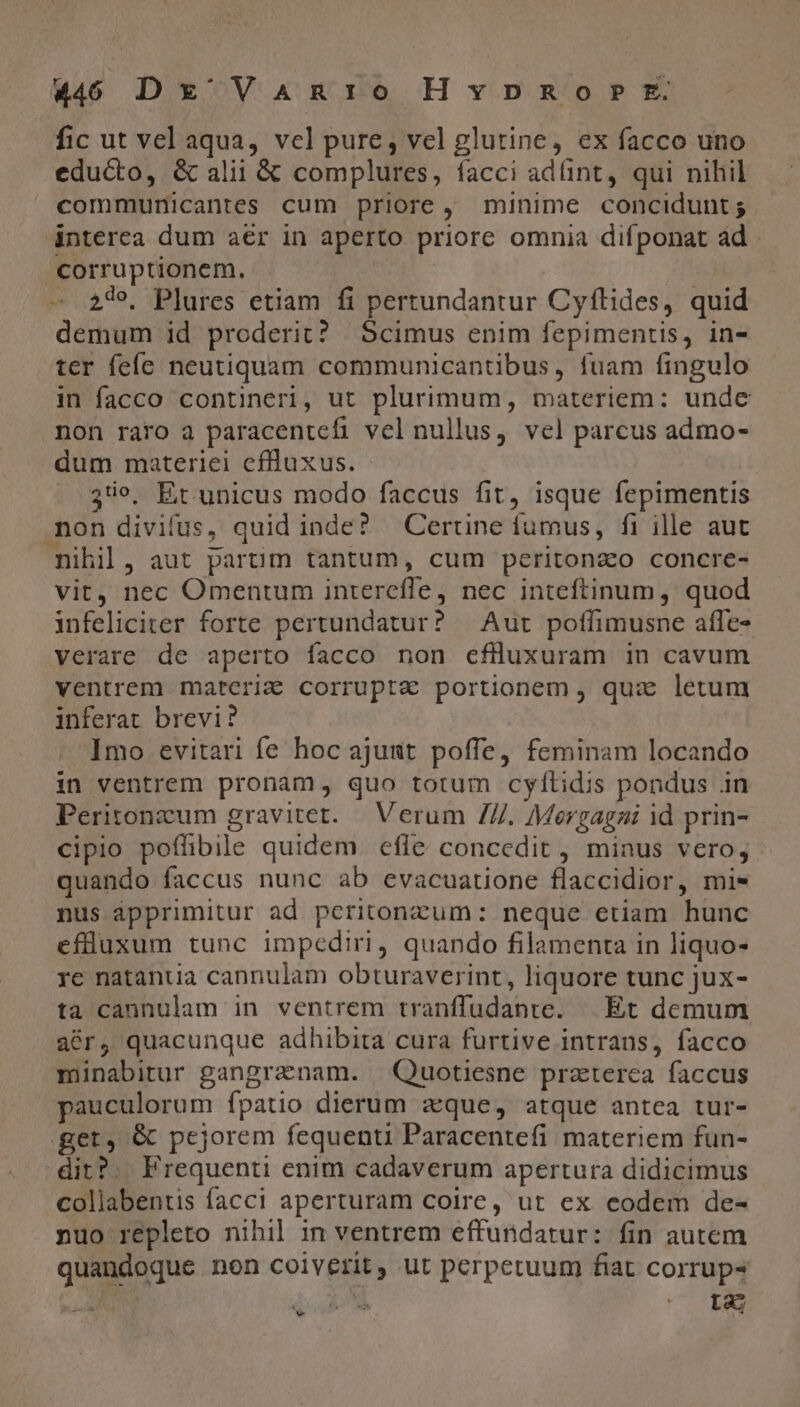 fic ut vel aqua, vcl pure, vel glutine, ex facco uno educto, &amp; alii &amp; complures, facci adünt, qui nihil communicantes cum priore, minime concidunt ; interea dum aér in aperto priore omnia difponat ád corruptionem. 24», Plures etiam fi pertundantur Cyftides, quid demum id proderit? Scimus enim fepimentis, in- ter fefe neutiquam communicantibus, fuam fingulo in facco contineri, ut plurimum, materiem: unde non raro a paracentefi vel nullus, vel parcus admo- dum materiei cflluxus. 3o, Et unicus modo faccus fit, isque fepimentis non divifus, quid inde? Certine fumus, fi ille aut nihil, aut parnm tantum, cum peritonzo concre- vit, nec Omentum interefle, nec inteftinum, quod infeliciter forte pertundatur? Aut poffimusne affe- verare de aperto facco non cflluxuram in cavum ventrem materi&amp; corrupte portionem , qux: letum inferat brevi? Imo evitari fe hoc ajusit poffe, feminam locando in ventrem pronam, quo totum cyílidis pondus in Peritonzum gravitet. | Verum //. Mergagzi id prin- cipio poflibile quidem efle concedit , minus vero; quando faccus nunc ab evacuatione flaccidior, mis nus ápprimitur ad pcritonzum: neque etiam hunc efüuxum tunc impediri, quando filamenta in liquo- re natantia cannulam obturaverint, liquore tunc jux- ta cannulam in ventrem tranffudante. | |Et demum acr, quacunque adhibita cura furtive intrans, facco minabitur gangranam. Quotiesne praterca faccus pauculorum fpatio dierum zeque, atque antea tur- get, &amp; pejorem fequenti Paracentefi materiem fun- dit?. Frequenti enim cadaverum apertura didicimus collabentis facci aperturam coire, ut ex eodem de- nuo repleto nihil in ventrem effundatur: fin autem quandoque non coiverit, ut perpetuum fiat corrup- E