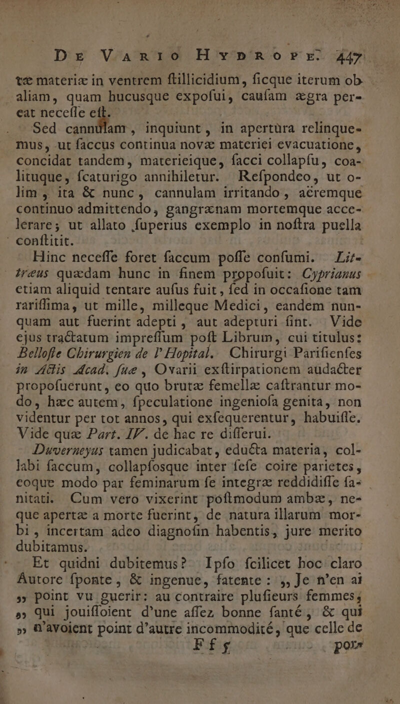 Dr VaAn1io HvnpRorr. 44. te materiz in ventrem ftillicidium, ficque iterum ob aliam, quam hucusque expofui, caufam zgra per- eat necetle i Sed canndlam, inquiunt, in apertüra relinque- mus, ut faccus continua novae materiei evacuatione, concidat tandem , materieique, facci collapfu, coa- lituque, fcaturigo annihiletur. Refpondeo, ut o- lim , ita &amp; nunc, cannulam irritando , acremque continuo admittendo, gangranam mortemque acce- lerare; ut allato fuperius exemplo in noftra puella ' conflitit. Hinc neceffe foret faccum poffe confumi. —Li;- Jreus quadam hunc in finem propofuit: Cyprianus ctiam aliquid tentare aufus fuit , fed in occafione tam rariffuima , ut mille, milleque Medici, eandem nun- quam aut fuerint adepti , aut adepturi fint. Vide ejus tractatum impreffum poft Librum, cui titulus: Bellofle Chirurgien de I Hopital... Chirurgi Parifienfes in Lis dead. fue , Ovarii exftirpationem audacter propofuerunt, eo quo brutz femella caítrantur mo- do, hzc autem, fpeculatione ingenioía genita, non videntur per tot annos, qui exfequerentur, habuifle. Vide qua Part. JF. de hac re differui. Duvernueyus tamen judicabat , educta materia, col- labi faccum, collapfosque inter fefe coire parietes, eoque modo par feminarum fe integrae reddidifle fa- nitati.. Cum vero vixerint poftmodum ambz , ne- que apertae a morte fuerint, de natura illarum mor- bi, incertam adeo diagnofin habentis, jure merito dubitamus. L STE Et quidni dubitemus? Ipfo fcilicet hoc. claro Autore fponte , &amp; ingenue, fatente : ,, Je n'en ai » point vu guerir: au contraire plufieurs femmes; »; Qui jouiffoient d'une affez bonne fanté , &amp; qui QW'avoient point d'autre incommodité, que celle de Ff bs... pue