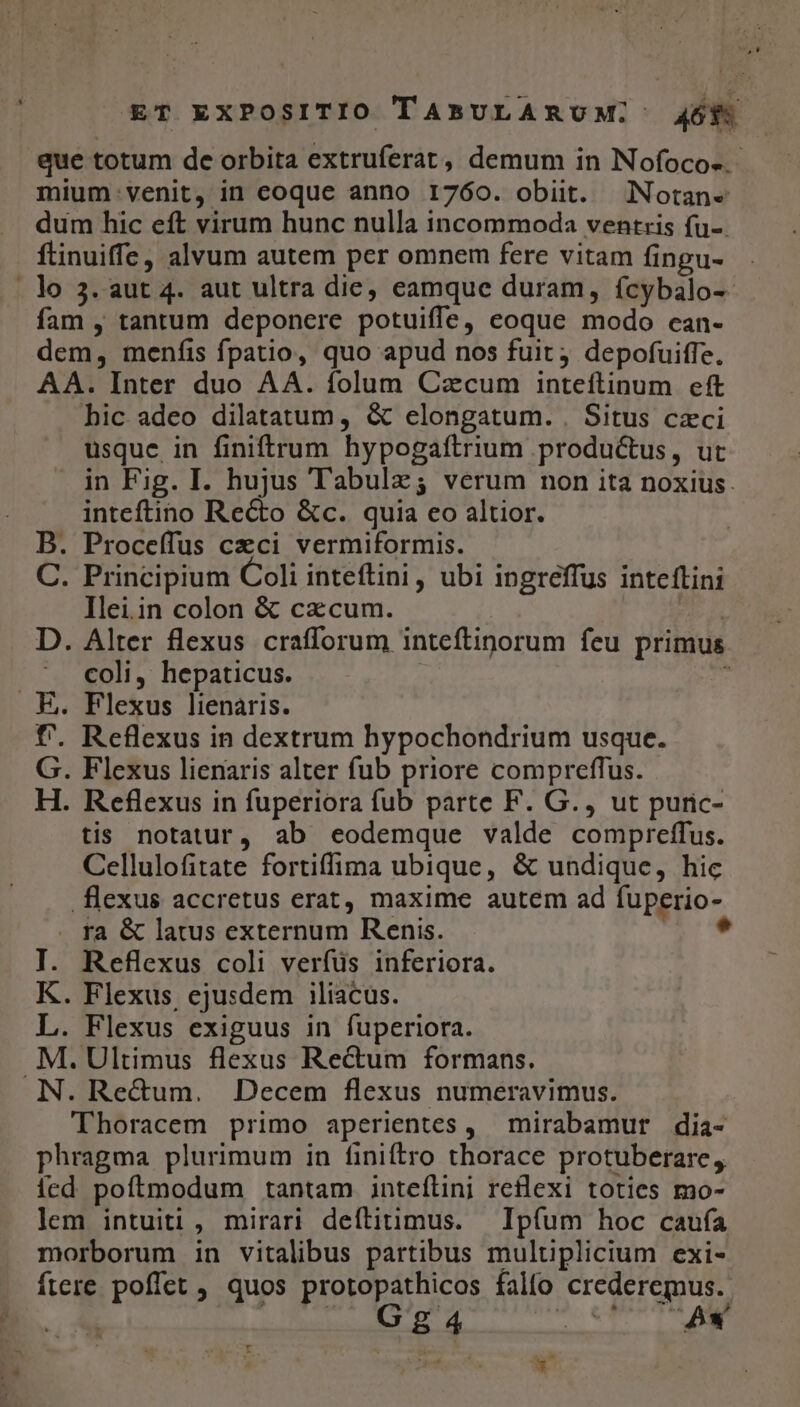 que totum de orbita extruferat, demum in Nofoco-.- mium venit, in coque anno 1760. obiit. Notan«e dum hic eft virum hunc nulla incommoda ventris fu-. ftinuiffe, alvum autem per omnem fere vitam fingu- . lo 3. aut 4. aut ultra die, eamque duram, fcybalo-- fam , tantum deponere potuiffe, coque modo can- dem, menfis fpatio, quo apud nos fuit; depofuiffe. AA. Inter duo AA. folum Czcum inteftinum eft hic adeo dilatatum, &amp; elongatum. . Situs czci usque in finiftrum hypogaftrium productus, ut in Fig. I. hujus Tabulz; verum non ita noxius. inteftino Recto &amp;c. quia eo altior. B. Proceífus czci vermiformis. C. Principium Coli inteftini, ubi ingreffus inteftini Ilei.in colon &amp; cxcum. m D. Alter flexus crafforum inteftinorum feu primus coli, hepaticus. | : . E. Flexus lienaris. f'. Reflexus in dextrum hypochondrium usque. G. Flexus lienaris alter fub priore compreffus. H. Reflexus in fuperiora fub parte F. G., ut puric- tis notatur, ab eodemque valde compreffus. Cellulofitate fortiffima ubique, &amp; undique, hic flexus accretus erat, maxime autem ad fuperio- ra &amp; latus externum Renis. * I. Reflexus coli verfüs inferiora. K. Flexus, ejusdem iliacus. L. Flexus exiguus in fuperiora. .M.Ultimus flexus Rectum formans. N. Rec&amp;um. Decem flexus numeravimus. Thoracem primo aperientes , mirabamur dia- phragma plurimum in finiftro thorace protuberare, icd poítmodum tantam inteílini reflexi toties mo- lem intuiti, mirari deftitimus. — Ipfum hoc caufa morborum in vitalibus partibus mulüplicium exi- fiere poffet quos protopathicos falto crederemus. | t qne quia MES y T