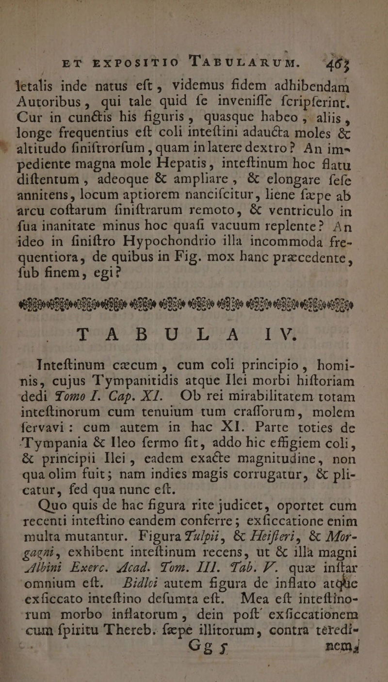 letalis inde natus eft, videmus fidem adhibendam Autoribus, qui tale quid fc inveniffe fcripferint. Cur in cun&amp;is his figuris , quasque habeo , aliis, longe frequentius eft coli inteftini adaucta moles &amp; - altitudo finiftrorfum , quam inlatere dextro? An im- pediente magna mole Hepatis, inteftinum hoc flatu diftentum , adeoque &amp; ampliare, &amp; clongare fefe annitens , locum aptiorem nanciícitur, liene fzpe ab arcu coftarum finiftrarum remoto, &amp; ventriculo in fua inanitate minus hoc quafi vacuum replente? An ideo in finiftro Hypochondrio illa incommoda fre- quentiora, de quibus in Fig. mox hanc praecedente, fub finem, egi? et Eon Cte ae oo S ue at Pe elo stiano n9 0e ea zoe See eoe Tre qUUAcC^BU QOPEPSPAUCUCOINVA Inteftinum cecum , cum coli principio, homi- nis, cujus Tympanitidis atque Ilei morbi hiftoriam - dedi Tomo I. Cap. XI. Ob rei mirabilitatem totam inteftinorum cum tenuium tum crafforum, molem fervavi: cum autem in hac XI. Parte toties de Tympania &amp; Ileo fermo fit, addo hic effigiem coli, &amp; principii llei , eadem exacte magnitudine, non qua olim fuit; nam indies magis corrugatur, &amp; pli- catur, fed qua nunc eft. | Quo quis de hac figura rite judicet, oportet cum recenti inteftino candem conferre; exficcatione enim multa mutantur. Figura Zz/pi, &amp; Heifferi, &amp; Mor- gagni, exhibent inteftinum recens, ut &amp; illà magni Albini Exerc. acad. Tom. III. Tab. P. quz inítar omnium eft. 5;4/ autem figura de inflato atqtie exficcato inteftino defumta eft. Mea eft inteftino- rum morbo inflatorum , dein poit exficcationem — cum fpiritu 'hereb. fepe illitorum, contra téredi- n Gg $ ncm,