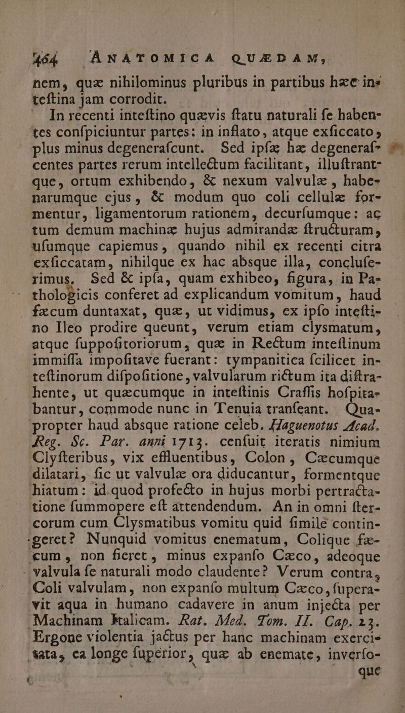 nem, quz nihilominus pluribus in partibus hec ins teítina jam corrodit. In recenti inteftino quavis ftatu naturali fe haben- 'tes confpiciuntur partes: in inflato, atque exficcato plus minus degenerafcunt. Sed ipfa ha degeneraf* centes partes rerum intellectum facilitant, illuftrant- que, ortum exhibendo, &amp; nexum valvulz , habe- narumque cjus, &amp; modum quo coli cellule for- mentur, ligamentorum rationem, decurfumque: ac tum demum machinz hujus admiranda ftructuram, ufumque capiemus , quando nihil ex recenti citra exficcatam, nihilque ex hac absque illa, conclufe- rimus, Sed &amp; ipía, quam exhibeo, figura, in Pa- thologicis conferet ad explicandum vomitum, haud . fxcum duntaxat, quz, ut vidimus, ex ipfo intefti- no Ileo prodire queunt, verum etiam clysmatum, atque fuppofitoriorum, qua in Rectum inteflinum immiffa impofitave fuerant: tympanitica fcilicet in- teftinorum difpofitione , valvularum rictum ita diftra- hente, ut quacumque in inteftinis Craffis hofpita- bantur, commode nunc in Tenuia tranfeant. .Qua- propter haud absque ratione celeb. JZaguenotus 2fcad. Reg. $c. Par. anni 1713. cenfuit iteratis nimium Clyfteribus, vix eflluentibus, Colon, Cacumque dilatari, fic ut valvula ora diducantur, formentque hiatum: id.quod profe&amp;o in hujus morbi pertracta- tione fummopere eft attendendum. An in omni fter- corum cum Clysmatibus vomitu quid fimile contin- geret? Nunquid vomitus enematum, Colique fz- «um, non feret , minus expanfo Caco, adeoque - valvula fe naturali modo claudente? Verum contra, Coli valvulam, non expanfo multum Czco, fupera- vit aqua in humano cadavere in anum injecta per .Machinam Kalicam. Aat. Moz. gom. II. Cap. 23. Ergone violentia jactus per hanc machinam exerci» &amp;atas, ca longe fuperior; quz ab enemate, inverío- que Ls