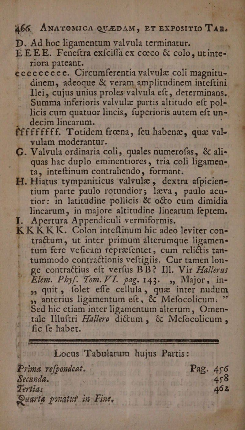 466. ÁNATOMICA QUJEDAM, ET EXPOSITIO T'A2, D. Ad hoc ligamentum valvula terminatur. : EEEE. Feneftra exíciffa ex coeco &amp; colo, utinte- riora pateant. ecececceec. Circumferentia valvulz coli magnitu- . dinem, adeoque &amp; veram amplitudinem inteftini 5 Summa inferioris valvula partis altitudo eft pol- licis cum quatuor lineis, fuperioris autem eft un- . decim linearum. É£££FF£EE. Totidem froena, feu habenz, quz val- vulam moderantur. G. Valvula ordinaria coli, quales numerofas, &amp; ali- ta, inteftinum contrahendo, formant. H. Hiatus tympaniticus valvulz , dextra afpicien- | tium parte paulo rotundior; lzva, paulo acu- tior: in latitudine pollicis &amp; octo cum dimidia linearum, in majore altitudine lincarum feptem. J. Apertura Appendiculi vermiformis. —— | K KKKK. Colon inteflinum hic adeo leviter con- l: LJ tum fere veficam repraíentet, cum relictis tan- . tummodo contractionis veftigiis. Cur tamen lon- . ge contractius eft verfus BB? Ill. Vir Zallerus  Elem. Pbyf. Som. P I. pag. 1343... ,, Major, in- » quit, Ííolet effe cellula, qua: inter nudum ., anterius ligamentum eft, &amp; Mefocolicum. ' Sed hic etiam inter ligamentum alterum, Omen- tale Illuftri ZZa//ero dictum , &amp; Mefocolicum , fic fe habet. la L d Locus Tabularum hujus Partis: Prima ve[poudeat. Pag. 456 Secunda. | 4,9 dertia: 462 quarta ponat? in Fine,