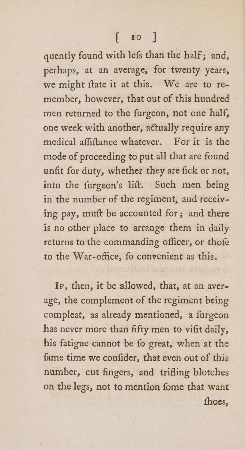 eet quently found with lefs than the half 3 and, perhaps, at an average, for twenty years, we might ftate it at this. We are to re- member, however, that out of this hundred men returned to the furgeon, not one half, one week with another, actually require any | medical affiftance whatever. For it is the mode of proceeding to put all that are found unfit for duty, whether they are fick or not, into the furgeon’s lift. Such men being in the number of the regiment, and receiv ing pay, muft be accounted for; and there is no other place to arrange them in daily returns to the commanding officer, or thofe to the War-office, fo convenient as this. Ir, then, it be allowed, that, at an aver- age, the complement of the regiment being compleat, as already mentioned, a furgeon has never more than fifty men to vifit daily, his fatigue cannot be fo great, when at the fame time we confider, that even out of this — number, cut fingers, and trifling blotches on the legs, not to mention fome that want fhoes,