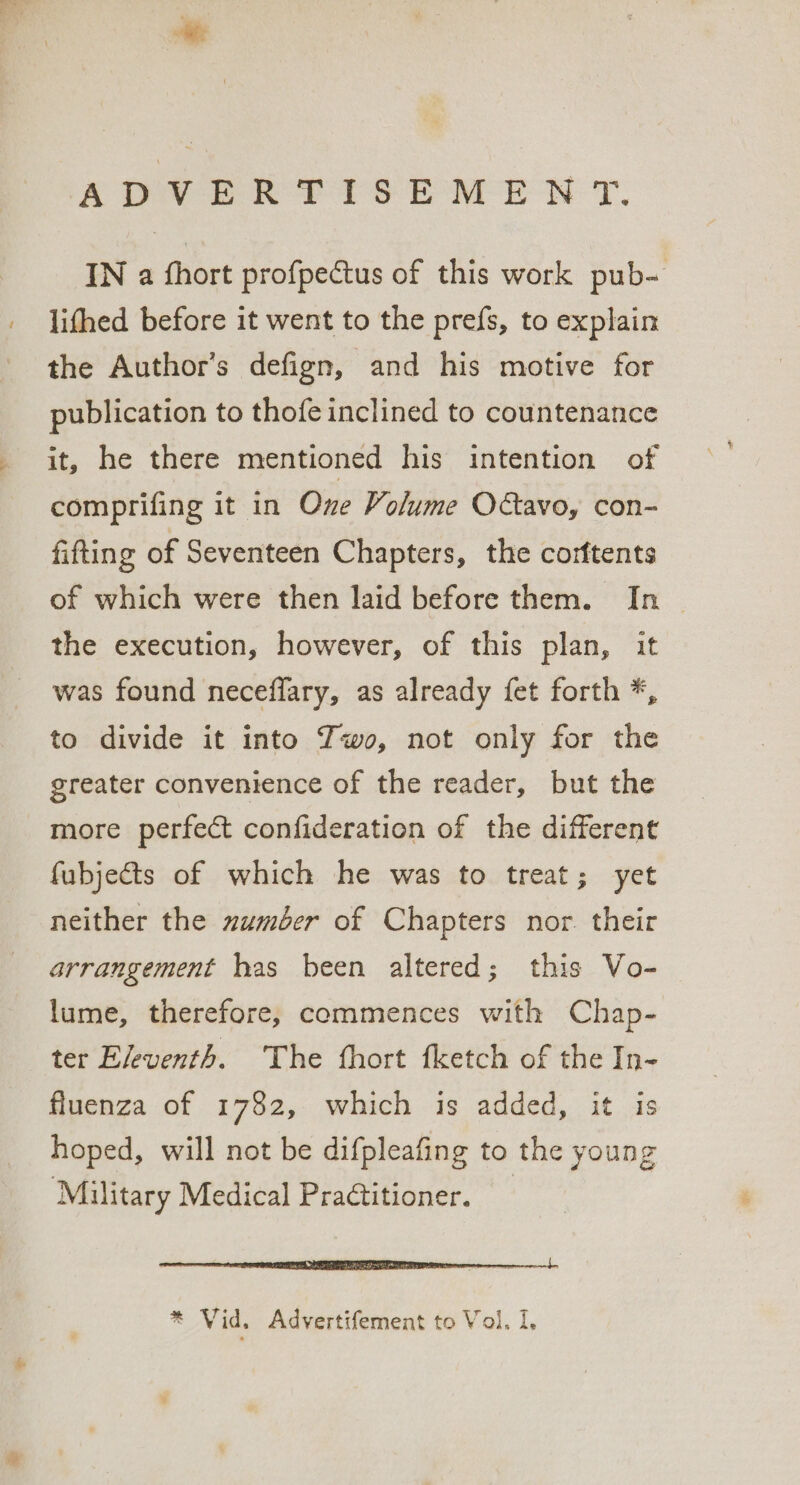 / ADVERTISEMENT. IN a fhort profpectus of this work pub- lifhed before it went to the prefs, to explain the Author’s defign, and his motive for publication to thofe inclined to countenance it, he there mentioned his intention of comprifing it in One Volume O@avo, con- fifting of Seventeen Chapters, the corftents of which were then laid before them. In the execution, however, of this plan, it was found neceffary, as already fet forth *, to divide it into Zwo, not only for the greater convenience of the reader, but the more perfect confideration of the different fubjects of which he was to treat; yet neither the zumber of Chapters nor. their arrangement has been altered; this Vo- lume, therefore, commences with Chap- ter Eleventh. The fhort fketch of the In- fluenza of 1782, which is added, it is hoped, will not be difpleafing to the young Military Medical Practitioner. te NE TE a LIRR nn % Vid. Advertifement to Vol. I,