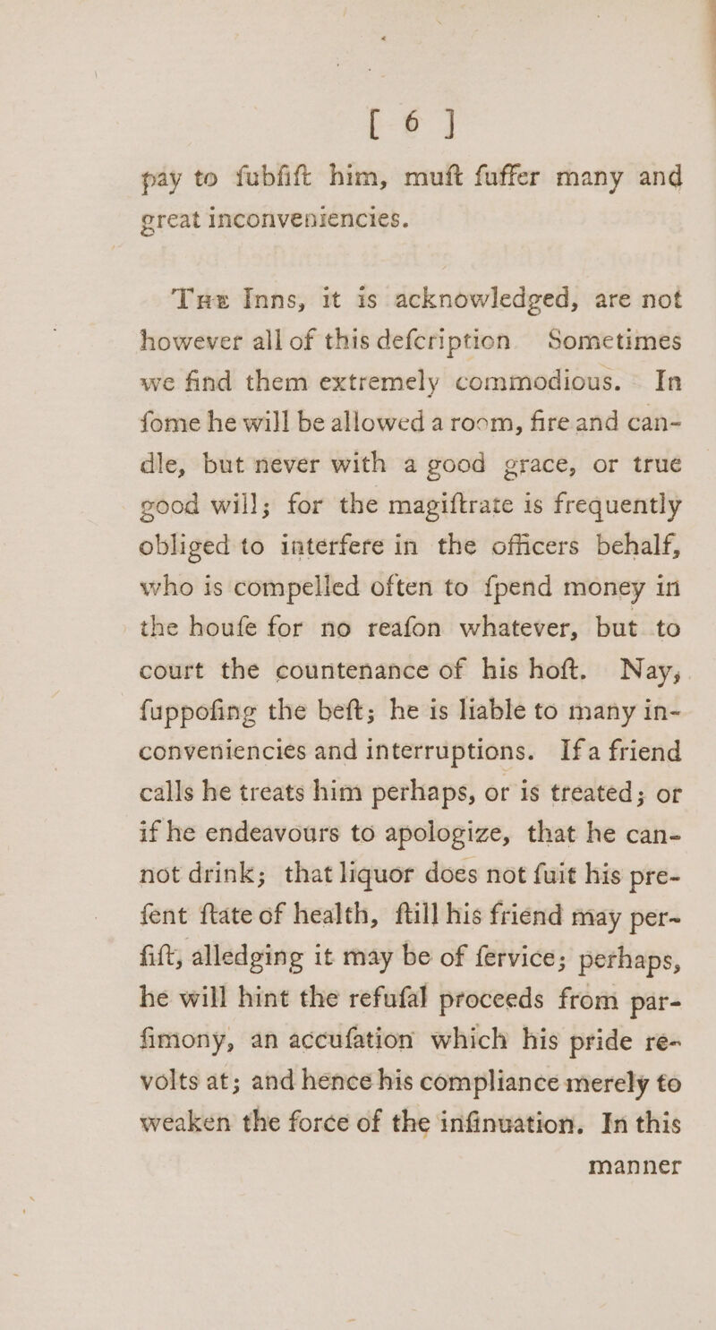 Ee pay to fubfift him, muft fuffer many and great inconveniencies. Tue Inns, it is acknowledged, are not however all of this defcription Sometimes we find them extremely commodious. In fome he will be allowed a room, fire and can- dle, but never with a good grace, or true good will; for the magiftrate is frequently obliged to interfere in the officers behalf, who is compelled often to {pend money in the houfe for no reafon whatever, but to court the countenance of his hoft. Nay, fuppofing the beft; he is liable to many in- conveniencies and interruptions. Ifa friend calls he treats him perhaps, or is treated; or if he endeavours to apologize, that he can- not drink; that liquor does not fuit his pre- fent ftate of health, ftill his friend may per- fift, alledging it may be of fervice; perhaps, he will hint the refufal proceeds from par- fimony, an accufation which his pride re- volts at; and hence his compliance merely to weaken the force of the infinuation. In this manner