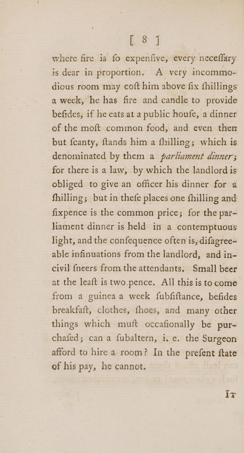 ee.) whete fire is fo expenfive, every neceffary is dear in proportion. A very incommo- dious room may coft him above fix fhillings a weels, he has fire and candle to provide befides, if he eats at a public houfe, a dinner of the moft common food, and even then but feanty, ftands him a fhilling; which is denominated by them a parhament dinner; for there is a law, by which the landlord is obliged to give an officer his dinner for a fhilling; but in thefe places one fhilling and fixpence is the common price; for the par- lament dinner is held in a contemptuous light, and the confequence often is, difagree~ able infinuations from the landlord, and in- civil {neers from the attendants. Small beer at the leaft is two.pence. All this is to come from a guinea a week fubfiftance, befides breakfaft, clothes, fhoes, and many other things which muft occafionally be pur- chafed; can a fubaltern, i. e. the Surgeon afford to hire a room? In the prefent ftate of his pay, he cannot. Ir