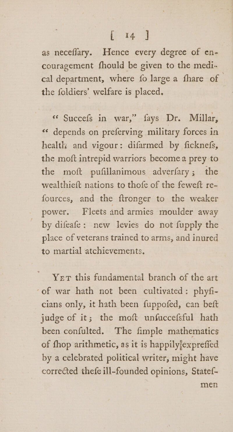 [ 4 J as neceflary. Hence every degree of en- couragement fhould be given to the medi- cal department, where fo large a fhare of the foldiers’ welfare is placed, «© Succefs in war,” fays Dr. Millar, &lt;¢ depends on preferving military forces in health and vigour: difarmed by ficknefs, the moft intrepid warriors become a prey to the moft pufillanimous adverfary ; the wealthieft nations to thofe of the feweft re- fources, and the ftronger to the weaker power. Fleets and armies moulder away by difeafe: new levies do not fupply the place of veterans trained to arms, and inured to martial atchievements. Yet this fundamental branch of the art ‘of war hath not been cultivated: phyfi- cians only, it hath been fuppofed, can beft judge of it; the moft unfuccefsful hath been confulted. The fimple mathematics of fhop arithmetic, as it is happilyjexprefied by a celebrated political writer, might have corrected thefe ill-founded opinions, State{- men