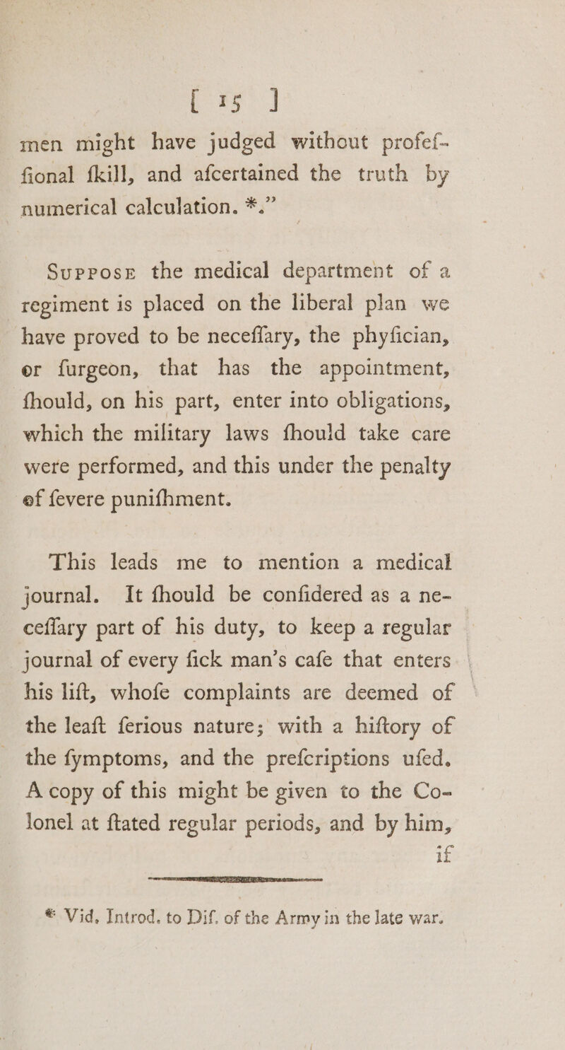 men might have judged without profef- fional {kill, and afcertained the truth by numerical calculation. *.” Suppose the medical department of a regiment is placed on the liberal plan we have proved to be neceflary, the phyfician, er furgeon, that has the appointment, fhould, on his part, enter into obligations, which the military laws fhould take care were performed, and this under the penalty ef fevere punifhment. This leads me to mention a medical journal. It fhould be confidered as a ne- ceffary part of his duty, to keep a regular | journal of every fick man’s cafe that enters | his lift, whofe complaints are deemed of — the leaft ferious nature; with a hiftory of the fymptoms, and the prefcriptions ufed. A copy of this might be given to the Co- lonel at ftated regular periods, and by him, if © Vid. Introd. to Dif. of the Army in the late war.