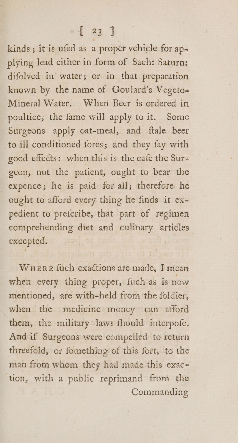 + 2. | kinds ; it is ufed as a proper vehicle for ap- plying lead either in form of Sach: Saturn: difolved in water; or in that preparation known by the name of Goulard’s Vegeto- Mineral Water.. When Beer is ordered in poultice; the fame will apply to it. Some Surgeons apply oat-meal, and ftale beer to ill conditioned fores; and they fay with good effects: when this is the cafe the Sur- geon, not the patient, ought to bear the -expence; he is paid for all; therefore he ought to afford every thing he finds it ex- pedient to prefcribe, that part of regimen comprehending diet and culinary articles excepted. WHERE fuch exactions are made, I mean when every thing proper, fuch as is now mentioned, are with-held from the foldier, when the medicine money can afford them, the military laws fhould interpofe. And if Surgeons were compelled to return threefold, or fomething of this fort, to the man from whom they had made this exac- ‘tion, with a public reprimand from the Commanding