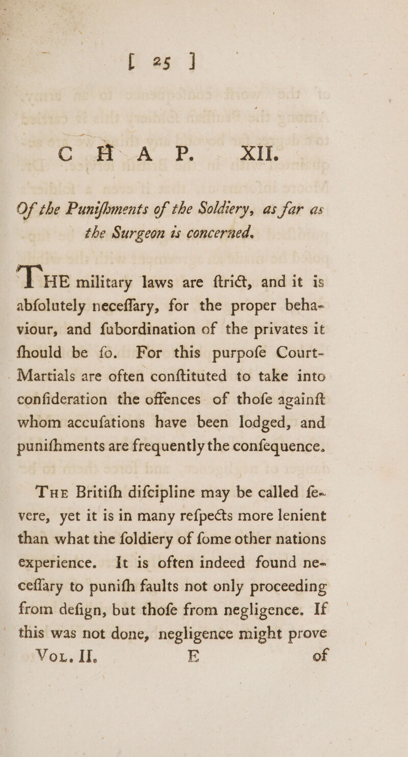 i a oe en edie a Of the Punifhments of the Soldiery, as far as the Surgeon is concerned, Tue military laws are ftrict, and it is abfolutely neceflary, for the proper beha- viour, and fubordination of the privates it fhould be fo. For this purpofe Court- _ Martials are often conftituted to take into confideration the offences of thofe againft whom accufations have been lodged, and punifhments are frequently the confequence. Tue Britifh difcipline may be called fe- vere, yet it is in many re{pects more lenient than what the foldiery of fome other nations experience. It is often indeed found ne- ceffary to punifh faults not only proceeding from defign, but thofe from negligence. If _ this was not done, negligence might prove Vou. II. E of